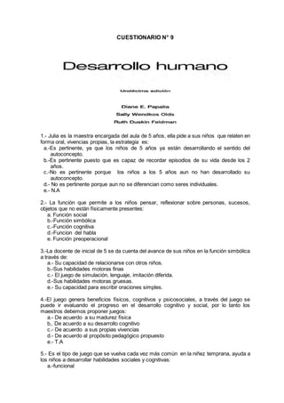 CUESTIONARIO N° 9
1.- Julia es la maestra encargada del aula de 5 años, ella pide a sus niños que relaten en
forma oral, vivencias propias, la estrategia es:
a.-Es pertinente, ya que los niños de 5 años ya están desarrollando el sentido del
autoconcepto.
b.-Es pertinente puesto que es capaz de recordar episodios de su vida desde los 2
años.
c.-No es pertinente porque los niños a los 5 años aun no han desarrollado su
autoconcepto.
d.- No es pertinente porque aun no se diferencian como seres individuales.
e.- N.A
2.- La función que permite a los niños pensar, reflexionar sobre personas, sucesos,
objetos que no están físicamente presentes:
a. Función social
b.-Función simbólica
c.-Función cognitiva
d.-Funcion del habla
e. Función preoperacional
3.-La docente de inicial de 5 se da cuenta del avance de sus niños en la función simbólica
a través de:
a.- Su capacidad de relacionarse con otros niños.
b.-Sus habilidades motoras finas
c.- El juego de simulación, lenguaje, imitación diferida.
d.-Sus habilidades motoras gruesas.
e.- Su capacidad para escribir oraciones simples.
4.-El juego genera beneficios físicos, cognitivos y psicosociales, a través del juego se
puede ir evaluando el progreso en el desarrollo cognitivo y social, por lo tanto los
maestros debemos proponer juegos:
a.- De acuerdo a su madurez física
b,. De acuerdo a su desarrollo cognitivo
c.- De acuerdo a sus propias vivencias
d.- De acuerdo al propósito pedagógico propuesto
e.- T.A
5.- Es el tipo de juego que se vuelva cada vez más común en la niñez temprana, ayuda a
los niños a desarrollar habilidades sociales y cognitivas:
a.-funcional
 