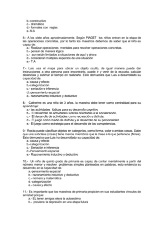b.-constructivo
c.- dramático
d.- formales con reglas
e.-N.A
6.- A los siete años aproximadamente. Según PIAGET los niños entran en la etapa de
las operaciones concretas, por lo tanto los maestros debemos de saber que el niño es
capaz de:
a.- Realizar operaciones mentales para resolver operaciones concretas.
b.- pensar de manera lógica
c.- aun están limitados a situaciones de aquí y ahora
d.- consideran múltiples aspectos de una situación
e.- T.A
7.- Luis usa el mapa para ubicar un objeto oculto, de igual manera puede dar
instrucciones a otra persona para encontrarlo, puede ir y venir de la escuela, calcular
distancias y estimar el tiempo en realizarlo. Esto demuestra que Luis a desarrollado su
capacidad de:
a.-causa y efecto
b.-categorización
c.- seriación e inferencia
d.-pensamiento espacial
e.- razonamiento inductivo y deductivo
8.- Catherine es una niña de 3 años, la maestra debe tener como centralidad para su
aprendizaje:
a.- las actividades lúdicas para su desarrollo cognitivo
b.- El desarrollo de actividades lúdicas orientadas a la socialización.
c.- El desarrollo de actividades como recreación y disfrute.
d.- El juego como medio de disfrute y el desarrollo de su personalidad.
e.- El juego como estrategia para el desarrollo de las competencias.
9.- Rosita puede clasificar objetos en categorías, como forma, color o ambas cosas. Sabe
que una subclase (rosas) tiene menos miembros que la clase a la que pertenece (flores).
Esto demuestra que Luis ha desarrollado su capacidad de:
a.-causa y efecto
b.-categorización
c.- Seriación e inferencia
d.-Pensamiento espacial
e.- Razonamiento inductivo y deductivo
10.- Un niño de quinto grado de primaria es capaz de contar mentalmente a partir del
número menor y resolver problemas simples planteados en palabras, esto evidencia su
desarrollo en la capacidad de.
a.-pensamiento espacial
b.- razonamiento inductivo y deductivo
c.- número y matemática
d.-categorización
e.- causa y efecto
11.- Es importante que los maestros de primaria propicien en sus estudiantes vínculos de
amistad porque:
a.- EL tener amigos eleva la autoestima
b.- previene la depresión en una etapa futura
 