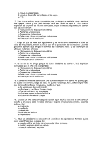 c.- Eleva el autoconcepto
d.- Ayuda a desarrollar aprendizajes entre pares.
e.- T.A
12.-“Una buena amistad es un compromiso real, un riesgo que uno debe correr; uno tiene
que apoyar, confiar y dar, pero también debe ser capaz de dejar ir” Esta clásica
expresión de un púber de 13 años demuestra, según la etapas propuestas por Selman
que se encuentra en :
a.- Compañerismo de juego momentáneo
b.-Asistencia unidireccional
c.-Cooperación bidireccional
d.-Relaciones intimas compartidas mutuamente
e.- Interdependencia autónoma
13.-Etapa en que los niños son egocéntricos y les resulta difícil considerar el punto de
vista de otra persona, tienden a pensar solo en lo que quieren de una relación. Los más
pequeños definen a sus amigos en términos de su cercanía física y los valoran por los
atributos materiales o físicos
a.- Compañerismo de juego momentáneo
b.-Asistencia unidireccional
c.-Cooperación bidireccional
d.-Relaciones intimas compartidas mutuamente
e.- Interdependencia autónoma
14.-“el ya no es mi amigo porque no quiso prestarme su carrito “, está expresión
demuestra que el niño está en el periodo:
a.- Compañerismo de juego momentáneo
b.-Asistencia unidireccional
c.-Cooperación bidireccional
d.-Relaciones intimas compartidas mutuamente
e.- Interdependencia autónoma
15.-Cuando una maestra identifica en una alumno características como: No quiere jugar,
no puede concentrarse, fatiga, se aisla, no quiere ir al colegio, llora , esta siempre triste,
que tiene sentimientos de minusvalía , puede decir que :
a.-Es un niño con depresión infantil
b.- Que tiene un problema de aprendizaje
c.-Que es maltratado por sus padres
d.- Que tiene alguna enfermedad física
e.- Que está cansado del colegio
16.- Cuando un niño se las arregla para superar algún trauma, conserva la calma ante un
desafío y amenaza, saca recursos internas y supera circunstancias difíciles, estamos
ante un niño:
a.- inteligente
b.- resiliente
c.- deprimido
d.- con alta autoestima
e.- dependiente
17.- Que un adolescente se encuentre el periodo de las operaciones formales quiere
decir según Piaget que es capaz de :
a.- pueden utilizar simbolos para representar otros simbolos.
b.-pueden aprender algebra y cálculo.
c.- aprecir metaforas y alegorias
 