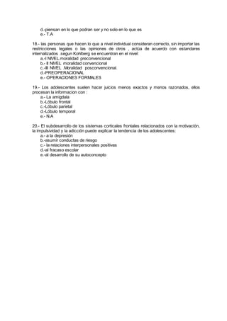 d.-piensan en lo que podran ser y no solo en lo que es
e.- T.A
18.- las personas que hacen lo que a nivel individual consideran correcto, sin importar las
restricciones legales o las opiniones de otros , actúa de acuerdo con estandares
internalizados .segun Kohlberg se encuentran en el nivel:
a.-I NIVEL.moralidad preconvencional
b.- II NIVEL moralidad convencional
c.-III NIVEL .Moralidad posconvencional.
d.-PREOPERACIONAL
e.- OPERACIONES FORMALES
19.- Los adolescentes suelen hacer juicios menos exactos y menos razonados, ellos
procesan la informacion con :
a.- La amigdala
b.-Lóbulo frontal
c.-Lóbulo parietal
d.-Lóbulo temporal
e.- N.A
20.- El subdesarrollo de los sistemas corticales frontales relacionados con la motivación,
la impulsividad y la adicción puede explicar la tendencia de los adolescentes:
a.- a la depresión
b.-asumir conductas de riesgo
c.- la relaciones interpersonales positivas
d.-al fracaso escolar
e.-al desarrollo de su autoconcepto
 