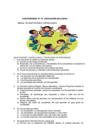 CUESTIONARIO N° 10 EDUCACIÓN INCLUSIVA
MANUAL DE ADAPTACIONES CURRICULARESUSIVA
ADAPTACIONES CURRICULARES Y PROBLEMAS DE APRENDIZAJE
1. Una educación de calidad es pertinente porque:
a) Cuenta con tecnología actualizada.
b) Responde a las características y necesidades de los estudiantes al considerar la
interacción con el contexto sociocultural.
c) Toma en cuenta las decisiones de la política educativa.
d) Provee de recursos y materiales a las instituciones educativas.
2. En el marco internacional, los acontecimientos producidos se centran en:
a) Las personas con discapacidad intelectual.
b) Los derechos de las personas con discapacidad.
c) Una Educación para todos.
d) Las estrategias para atender a la discapacidad.
3. La Educación Básica Regular, Básica Alternativa y Técnico-Productiva orientan el
proceso educativo en función a la inclusión considerando:
a) Programaciones generales, porque los estudiantes con discapacidad no repiten
de año.
b) Estrategias de aprendizaje que respondan a todos y cada uno de los
estudiantes.
c) Horario alterno para las personas con discapacidad a fin de nivelarlos con sus
demás compañeros.
d) Asegurar que todos los estudiantes del aula aprendan en igual grado de
complejidad.
4. En una escuela para todos:
a) Los estudiantes con discapacidad tienen prioridad.
b) Los estudiantes con discapacidad equivalen a cinco niños.
c) La escuela da oportunidades para que todos sean iguales.
d) La escuela responde a las necesidades de los estudiantes.
5. Se puede llamar docente inclusivo a aquel que:
a) Permite que el profesional del SAANEE elabore el material educativo sin
 