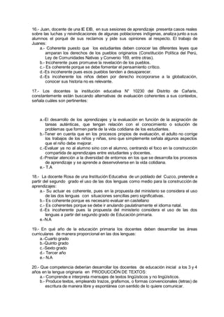 16.- Juan, docente de una IE EIB, en sus sesiones de aprendizaje presenta casos reales
sobre las luchas y reivindicaciones de algunas poblaciones indígenas, analiza junto a sus
alumnos el porqué de sus reclamos y pide sus opiniones al respecto. El trabajo de
Juanes:
a.- Coherente puesto que los estudiantes deben conocer las diferentes leyes que
amparan los derechos de los pueblos originarios (Constitución Política del Perú,
Ley de Comunidades Nativas y Convenio 169, entre otras).
b.- Incoherente pues promueve la revelación de los pueblos.
c.- Es coherente porque se debe fomentar el pensamiento crítico.
d.-Es incoherente pues esos pueblos tienden a desaparecer.
d.-Es incoherente los niños deben por derecho incorporarse a la globalización,
conocer sus historia no es relevante.
17.- Los docentes la institución educativa N° 10230 del Distrito de Cañaris,
constantemente están buscando alternativas de evaluación coherentes a sus contextos,
señala cuáles son pertinentes:
a.-El desarrollo de los aprendizajes y la evaluación en función de la asignación de
tareas auténticas, que tengan relación con el conocimiento o solución de
problemas que formen parte de la vida cotidiana de los estudiantes.
b.-Tener en cuenta que en los procesos propios de evaluación, el adulto no corrige
los trabajos de los niños y niñas, sino que simplemente señala algunos aspectos
que el niño debe mejorar.
c.-Evaluar ya no al alumno sino con el alumno, centrando el foco en la construcción
compartida de aprendizajes entre estudiantes y docentes.
d.-Prestar atención a la diversidad de entornos en los que se desarrolla los procesos
de aprendizaje y se aprende a desenvolverse en la vida cotidiana.
e.- T.A
18.- La docente Rosa de una Institución Educativa de un poblado del Cuzco, pretende a
partir del segundo grado el uso de las dos lenguas como medio para la construcción de
aprendizajes:
a.- Su actuar es coherente, pues en la propuesta del ministerio se considera el uso
de las dos lenguas con situaciones sencillas pero significativas.
b.- Es coherente porque es necesario evaluar en castellano
c.- Es coherentes porque se debe ir anulando paulatinamente el idioma natal.
d.-Es incoherente pues la propuesta del ministerio considera el uso de las dos
lenguas a partir del segundo grado de Educación primaria.
e.-N.A
19.- En qué año de la educación primaria los docentes deben desarrollar las áreas
curriculares de manera proporcional en las dos lenguas:
a.-Cuarto grado
b.-Quinto grado
c.-Sexto grado
d.- Tercer año
e.- N.A
20.- Que competencia deberían desarrollar los docentes de educación inicial a los 3 y 4
años en la lengua originaria en PRODUCCIÓN DE TEXTOS:
a.- Comprende e interpreta mensajes de textos lingüísticos y no lingüísticos.
b.- Produce textos, empleando trazos, grafismos, o formas convencionales (letras) de
escritura de manera libre y espontánea con sentido de lo quiere comunicar.
 