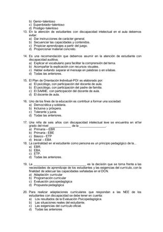 b) Genio−talentoso
c) Superdotado−talentoso
d) Prodigio−talentoso
13. En la atención de estudiantes con discapacidad intelectual en el aula debemos
evitar:
a) Dar instrucciones de carácter general.
b) Secuenciar las capacidades y contenidos.
c) Propiciar aprendizajes a partir del juego.
d) Proporcionar material concreto.
14. Es una recomendación que debemos asumir en la atención de estudiante con
discapacidad auditiva;
a) Explicar el vocabulario para facilitar la comprensión del tema.
b) Acompañar la explicación con recursos visuales.
c) Hablar evitando separar el mensaje en palabras o en sílabas.
d) Todas las anteriores.
15. El Plan de Orientación Individual-POI es elaborado por:
a) El psicólogo, con participación del docente de aula.
b) El psicólogo, con participación del padre de familia.
c) El SAANE, con participación del docente de aula.
d) El docente de aula.
16. Uno de los fines de la educación es contribuir a formar una sociedad.
a) Democrática y solidaria.
b) Inclusiva y próspera.
c) Tolerante y justa.
d) Todas las anteriores.
17. Una niña de seis años con discapacidad intelectual leve se encuentra en el1er
grado del nivel _____________ de la ________________.
a) Primaria – EBR
b) Primaria - EBE
c) Básico - ETP
d) Inicial – EBA
18. La centralidad en el estudiante como persona es un principio pedagógico de la...
a) EBR.
b) EBA.
c) ETP.
d) Todas las anteriores.
19. La ________________________________ es la decisión que se toma frente a las
necesidades de aprendizaje de los estudiantes y las exigencias del currículo, con la
finalidad de adecuar las capacidades señaladas en el DCN.
a) Adaptación curricular
b) Programación curricular
c) Evaluación psicopedagógica
d) Propuesta pedagógica
20. Para realizar adaptaciones curriculares que respondan a las NEE de los
estudiantes con discapacidad se debe tener en cuenta:
a) Los resultados de la Evaluación Psicopedagógica.
b) Las situaciones reales del estudiante.
c) Las exigencias del currículo oficial.
d) Todas las anteriores
 