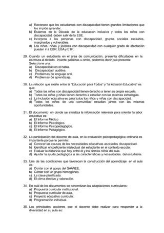 a) Reconoce que los estudiantes con discapacidad tienen grandes limitaciones que
les impide aprender.
b) Estamos en la Década de la educación inclusiva y todos los niños con
discapacidad deben salir de la EBE.
c) Incorpora a las personas con discapacidad, grupos sociales excluidos,
marginados y vulnerables.
d) Los niños, niñas y jóvenes con discapacidad con cualquier grado de afectación
pueden ir a EBR, EBA y ETP.
29. Cuando un estudiante en el área de comunicación, presenta dificultades en la
escritura al dictado, invierte palabras u omite, podemos decir que presenta:
Seleccione una:
a) Discapacidad en el habla.
b) Discapacidad auditiva.
c) Problemas de lenguaje oral.
d) Problemas de aprendizaje.
30. La relación que existe entre la “Educación para Todos” y “la Inclusión Educativa” es
que:
a) Todos los niños con discapacidad tienen derecho a tener su propia escuela.
b) Todos los niños y niñas tienen derecho a estudiar con las mismas estrategias.
c) La inclusión educativa es para todos los niños y niñas con discapacidad.
d) Todos los niños de una comunidad estudian juntos con las mismas
oportunidades.
31. El documento en donde se sintetiza la información relevante para orientar la labor
educativa es:
a) El Informe Médico
b) El Informe Psicológico.
c) El Informe Psicopedagógico.
d) El Informe Pedagógico.
32. La participación del docente de aula, en la evaluación psicopedagógica ordinaria es
importante porque le permite:
a) Conocer las causas de las necesidades educativas asociadas discapacidad.
b) Identificar el coeficiente intelectual del estudiante en el contexto escolar.
c) Evaluar la distancia que hay entre él y los demás niños del aula.
d) Ajustar la ayuda pedagógica a las características y necesidades del estudiante.
33. Una de las condiciones que favorecen la construcción del aprendizaje en el aula
es:
a) Contar con el apoyo del SAANEE.
b) Contar con un grupo homogéneo.
c) La clase planificada.
d) El clima afectivo y valoración.
34. En cuál de los documentos se concretizan las adaptaciones curriculares:
a) Propuesta curricular institucional.
b) Propuesta curricular de aula.
c) Proyecto educativo curricular.
d) Programación individual.
35. Las principales acciones que el docente debe realizar para responder a la
diversidad en su aula es:
 