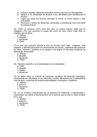 a) Preparar unidades didácticas específicas para los alumnos con discapacidad.
b) Agrupar a los estudiantes de acuerdo a sus dificultades para retroalimentar el
proceso.
c) Lograr que todos los alumnos aprendan lo mismo al mismo tiempo y sean
promovidos.
d) Reconocer y valorar las diferencias individuales y considerarlas como una fuente
de enriquecimiento.
36.- Pedro se esfuerza mucho para leer, pero no parece avanzar. Sabe que es
inteligente. ¿Por qué entonces no puede leer como los otros niños? Peter tiene un
problema que se llama:
a.- dislexia
b.-disgrafia
c.-discalculia
d.-TDAH
37.-un niño que presenta dificulta el acto de escribir, tiene mala ortografía, mala
caligrafía, y dificultad para poner los pensamientos por escrito, problemas para organizar
las letras, números y palabras en un renglón o una página. El niño tiene problemas de
aprendizaje denominado:
a.- dislexia
b.-disgrafía
c.-discalculia
d.- TDAH
38.- Trastorno específico en el aprendizaje de las matemáticas
a.-TDAH
b.-disgrafía
c.-dislexia
d.-discalculia
39.- se define como un conjunto de trastornos complejos del desarrollo neurológico,
caracterizado por dificultades en las relaciones sociales, alteraciones de la capacidad de
comunicación, y patrones de conducta estereotipados, restringidos y repetitivos.
a.- dislexia
b.-autismo
c.-discalculia
d.- TDAH
40.- es un trastorno caracterizado por la presencia de inatención o hiperactividad e
impulsividad, que afecta al funcionamiento de la persona que lo sufre en varios ámbitos
de su vida.
a.- dislexia
b.-autismo
c.-discalculia
d.- TDAH
 