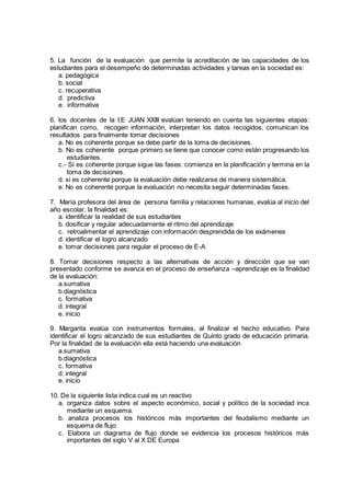 5. La función de la evaluación que permite la acreditación de las capacidades de los
estudiantes para el desempeño de determinadas actividades y tareas en la sociedad es:
a. pedagógica
b. social
c. recuperativa
d. predictiva
e. informativa
6. los docentes de la I.E JUAN XXIII evalúan teniendo en cuenta las siguientes etapas:
planifican como, recogen información, interpretan los datos recogidos, comunican los
resultados para finalmente tomar decisiones
a. No es coherente porque se debe partir de la toma de decisiones.
b. No es coherente porque primero se tiene que conocer como están progresando los
estudiantes.
c.- Si es coherente porque sigue las fases: comienza en la planificación y termina en la
toma de decisiones.
d. si es coherente porque la evaluación debe realizarse de manera sistemática.
e. No es coherente porque la evaluación no necesita seguir determinadas fases.
7. María profesora del área de persona familia y relaciones humanas, evalúa al inicio del
año escolar, la finalidad es:
a. identificar la realidad de sus estudiantes
b. dosificar y regular adecuadamente el ritmo del aprendizaje
c. retroalimentar el aprendizaje con información desprendida de los exámenes
d. identificar el logro alcanzado
e. tomar decisiones para regular el proceso de E-A
8. Tomar decisiones respecto a las alternativas de acción y dirección que se van
presentado conforme se avanza en el proceso de enseñanza –aprendizaje es la finalidad
de la evaluación:
a.sumativa
b.diagnóstica
c. formativa
d. integral
e. inicio
9. Margarita evalúa con instrumentos formales, al finalizar el hecho educativo. Para
identificar el logro alcanzado de sus estudiantes de Quinto grado de educación primaria.
Por la finalidad de la evaluación ella está haciendo una evaluación
a.sumativa
b.diagnóstica
c. formativa
d. integral
e. inicio
10. De la siguiente lista indica cual es un reactivo
a. organiza datos sobre el aspecto económico, social y político de la sociedad inca
mediante un esquema.
b. analiza procesos los históricos más importantes del feudalismo mediante un
esquema de flujo
c. Elabora un diagrama de flujo donde se evidencia los procesos históricos más
importantes del siglo V al X DE Europa
 