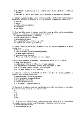 d. Identifica las características de la economía inca y de las actividades económicas
actuales.
e. Infiere los factores de riesgo de la comunidad ante posibles desastres naturales
11. Son predisposiciones para actuar en forma favorable o desfavorable ante un estimulo
determinado, expresan el desarrollo de uno o más valores está haciendo referencia a:
a. actitudes
b. valores
c. predisposiciones cognitivas
d. desempeños
e. indicadores
12. Organiza datos sobre el aspecto económico, social y político de la sociedad inca
mediante un esquema, es un indicador, está compuesto por
a. capacidad, conocimiento y producto
b. capacidad, contenido y reactivo
c. capacidad y la actitud
d. la capacidad el conocimiento y la actitud
e.la actitud ante el área y el reactivo
13. señala cual de los siguientes indicadores no es coherentes para evaluar la actitud
frente al área:
a. Planifica sus tareas
b. Toma la iniciativa en las actividades propuesta
c. participa permanentemente
d. organiza y lidera el equipo
e. Acude a la institución educativa con corte escolar
14. Cuál de las siguientes precisiones sobre los indicadores, no es correcta
a. tiene tres elementos
b. pueden existir más de un indicador por logro esperado
c. en algunos casos el indicador no lleva producto porque es tácito
d. de un indicador pueden resultar varios reactivos
e. un indicador es igual al logro esperado
15. Contiene un conjunto estructurado de ítems o reactivos los cuales posibilitan la
obtención de la información deseada:
a. Muestra empeño al realizar sus tareas
b. Toma la iniciativa en las actividades
c. Consulta frecuentemente
d. instrumento de evaluación
e. Se esfuerza por superar sus errores
16. Cuando el estudiante desarrolla significativamente todos los indicadores de actitud
de comportamiento previstos se le calificara con:
a. A
b. B
c. C
d. AD
e. N.A
17. A un conjunto de acciones o procedimientos que conducen a la obtención de
información relevante sobre el aprendizaje de los estudiantes se le denomina:
a. Instrumento de evaluación
b. Técnica de evaluación
 