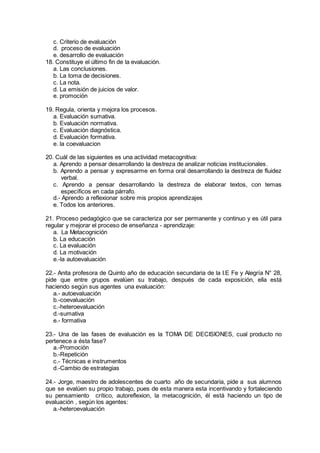 c. Criterio de evaluación
d. proceso de evaluación
e. desarrollo de evaluación
18. Constituye el último fin de la evaluación.
a. Las conclusiones.
b. La toma de decisiones.
c. La nota.
d. La emisión de juicios de valor.
e. promoción
19. Regula, orienta y mejora los procesos.
a. Evaluación sumativa.
b. Evaluación normativa.
c. Evaluación diagnóstica.
d. Evaluación formativa.
e. la coevaluacion
20. Cuál de las siguientes es una actividad metacognitiva:
a. Aprendo a pensar desarrollando la destreza de analizar noticias institucionales.
b. Aprendo a pensar y expresarme en forma oral desarrollando la destreza de fluidez
verbal.
c. Aprendo a pensar desarrollando la destreza de elaborar textos, con temas
específicos en cada párrafo.
d.- Aprendo a reflexionar sobre mis propios aprendizajes
e. Todos los anteriores.
21. Proceso pedagógico que se caracteriza por ser permanente y continuo y es útil para
regular y mejorar el proceso de enseñanza - aprendizaje:
a. La Metacognición
b. La educación
c. La evaluación
d. La motivación
e.-la autoevaluación
22.- Anita profesora de Quinto año de educación secundaria de la I.E Fe y Alegría N° 28,
pide que entre grupos evalúen su trabajo, después de cada exposición, ella está
haciendo según sus agentes una evaluación:
a.- autoevaluación
b.-coevaluación
c.-heteroevaluación
d.-sumativa
e.- formativa
23.- Una de las fases de evaluación es la TOMA DE DECISIONES, cual producto no
pertenece a ésta fase?
a.-Promoción
b.-Repetición
c.- Técnicas e instrumentos
d.-Cambio de estrategias
24.- Jorge, maestro de adolescentes de cuarto año de secundaria, pide a sus alumnos
que se evalúen su propio trabajo, pues de esta manera esta incentivando y fortaleciendo
su pensamiento crítico, autoreflexion, la metacognición, él está haciendo un tipo de
evaluación , según los agentes:
a.-heteroevaluación
 