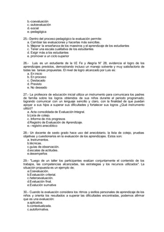 b.-coevaluación
c.-autoevaluación
d.-social
e.-pedagógica
25.- Dentro del proceso pedagógico la evaluación permite:
a. Cambiar las evaluaciones y hacerlas más sencillas.
b. Mejorar la enseñanza de los maestros y el aprendizaje de los estudiantes
c. Tener una escala cualitativa de los estudiantes
d. Exigir más a los estudiantes
e. promover a un ciclo superior
26.- Luis es un estudiante de la I.E Fe y Alegría N° 28, evidencia el logro de los
aprendizajes previstos, demostrando incluso un manejo solvente y muy satisfactorio de
todas las tareas propuestas. El nivel de logro alcanzado por Luis es:
a. En inicio
b. En proceso
c. Destacado
d. Previsto
e. No deseado
27.- La profesora de educación inicial utiliza un instrumento para comunicara los padres
de familia sobre los logros obtenidos de sus niños durante el periodo programado;
logrando comunicar con un lenguaje sencillo y claro, con la finalidad de que puedan
apoyar a sus hijos a superar sus dificultades y fortalecer sus logros ¿Qué instrumento
utilizó?
a. Acta consolidada de Evaluación Integral.
b.Lista de cotejo.
c. Informe de mis progresos
d.Registro de Evaluación de Aprendizaje.
e.- registro anecdótico
28.- Un docente de sexto grado hace uso del anecdotario, la lista de cotejo, pruebas
objetivas y cuestionarios en la evaluación de los aprendizajes. Estos son:
a. Instrumentos.
b.técnicas.
c.guías de observación.
d.escalas de actitudes.
e.desempeños
29.- "Luego de un taller los participantes evalúan conjuntamente el contenido de los
trabajos, las competencias alcanzadas, las estrategias y los recursos utilizados". La
situación propuesta es un ejemplo de;
a.Coevaluación.
b.Evaluación criterial.
c.heteroevaluación.
d.Evaluación final.
e.Evalución sumativa
30.- Cuando la evaluación considera los ritmos y estilos personales de aprendizaje de los
niños y orienta los resultados a superar las dificultades encontradas, podemos afirmar
que es una evaluación:
a.aplicativa.
b.contextualizada.
c.autoformativa.
 