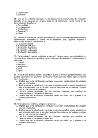 d.Diferenciada
e.sumativa
31.- Uno de los criterios esenciales en la elaboración de instrumentos de evaluación
consiste en la ausencia de errores, tanto en el instrumento mismo como en su
administración. Se refiera a:
a.Complejidad
b.Homogeneidad
c.Confiabilidad
d.Significación
e.-lineal
32.- Permite la acreditación de las capacidades de los estudiantes para el desempeño de
determinadas actividades y tareas en el escenario local, regional, nacional o
internacional. Estamos refiriéndonos a:
a. Evaluación social
b. Evaluación formativa
c. Evaluación diagnóstica
d. Evaluación pedagógica
e. Evaluación diagnostica
33.- Es la evaluación que se emplea en la valoración de procesos y supone la obtención
permanente de información a lo largo de dicho proceso. Esta definición corresponde a la
evaluación:
a.criterial.
b.formativa.
c.-diagnostica.
d.Inicial
e.salida
34.- Cuando una docente planifica teniendo en cuenta el enfoque por competencias y se
plantea concretizar los elementos curriculares dentro del aula: Actuar sobre la realidad
para modificarla…
a.- Implica que en la planificación curricular se generen oportunidades de actuación
para los estudiantes.
b.- Implica que en la planificación curricular se diseñen desafíos o retos significativos
para el adolescente, que le permitan alcanzar las metas de aprendizaje previstas
para el ciclo (mapas de progreso).
c.- Implica diseñar actividades (de alta demanda cognitiva) que movilicen las
capacidades de la competencia priorizada.
d.- Implica que las actividades planificadas estén vinculadas, en lo posible, a un
contexto determinado.
e.-N.A
35 .Para resolver un problema o lograr un propósito… …….
a.- Implica que en la planificación curricular se generen oportunidades de actuación
para los estudiantes.
b.- Implica que en la planificación curricular se diseñen desafíos o retos significativos
para el adolescente, que le permitan alcanzar las metas de aprendizaje previstas
para el ciclo (mapas de progreso).
c.- Implica diseñar actividades (de alta demanda cognitiva) que movilicen las
capacidades de la competencia priorizada.
d.- Implica que las actividades planificadas estén vinculadas, en lo posible, a un
contexto determinado.
e.-N.A
 