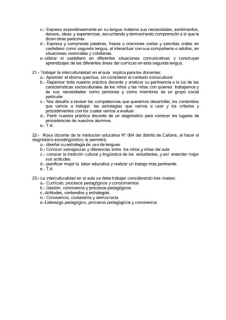 c.- Expresa espontáneamente en su lengua materna sus necesidades, sentimientos,
deseos, ideas y experiencias, escuchando y demostrando comprensión a lo que le
dicen otras personas.
d.- Expresa y comprende palabras, frases u oraciones cortas y sencillas orales en
castellano como segunda lengua, al interactuar con sus compañeros o adultos, en
situaciones vivenciales y cotidianas.
e.-utilizar el castellano en diferentes situaciones comunicativas y construyan
aprendizajes de las diferentes áreas del currículo en esta segunda lengua.
21.- Trabajar la interculturalidad en el aula implica para los docentes:
a.- Aprender el idioma quechua, sin considerar el contexto sociocultural
b.- Repensar toda nuestra práctica docente y analizar su pertinencia a la luz de las
características socioculturales de los niños y las niñas con quienes trabajamos y
de sus necesidades como personas y como miembros de un grupo social
particular.
c.- Nos desafía a revisar las competencias que queremos desarrollar, los contenidos
que vamos a trabajar, las estrategias que vamos a usar y los criterios y
procedimientos con los cuales vamos a evaluar.
d.- Partir nuestra práctica docente de un diagnóstico para conocer los lugares de
procedencias de nuestros alumnos.
e.- T.A
22.- Rosa docente de la institución educativa N° 004 del distrito de Cañaris, al hacer el
diagnóstico sociolingüístico, le permitirá:
a.- diseñar su estrategia de uso de lenguas.
b.- Conocer semejanzas y diferencias entre los niños y niñas del aula
c.- conocer la tradición cultural y lingüística de los estudiantes, y así entender mejor
sus actitudes.
d.- planificar mejor la labor educativa y realizar un trabajo más pertinente.
e.- T.A
23.- La interculturalidad en el aula se debe trabajar considerando tres niveles:
a.- Currículo, procesos pedagógicos y conocimientos
b.- Gestión, convivencia y procesos pedagógicos
c.-Actitudes, contenidos y estrategias.
d.- Convivencia, ciudadanía y democracia
e.-Liderazgo pedagógico, procesos pedagógicos y convivencia
 