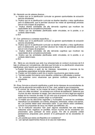 36.- Haciendo uso de saberes diversos…
a.- Implica que en la planificación curricular se generen oportunidades de actuación
para los estudiantes.
b.- Implica que en la planificación curricular se diseñen desafíos o retos significativos
para el adolescente, que le permitan alcanzar las metas de aprendizaje previstas
para el ciclo (mapas de progreso).
c.- Implica diseñar actividades (de alta demanda cognitiva) que movilicen las
capacidades de la competencia priorizada.
d.- Implica que las actividades planificadas estén vinculadas, en lo posible, a un
contexto determinado.
e.-N.A
37.- Con pertinencia a contextos específicos……
a.- Implica que en la planificación curricular se generen oportunidades de actuación
para los estudiantes.
b.- Implica que en la planificación curricular se diseñen desafíos o retos significativos
para el adolescente, que le permitan alcanzar las metas de aprendizaje previstas
para el ciclo (mapas de progreso).
c.- Implica diseñar actividades (de alta demanda cognitiva) que movilicen las
capacidades de la competencia priorizada.
d.- Implica que las actividades planificadas estén vinculadas, en lo posible, a un
contexto determinado.
e.-N.A
38.- María es una docente que está muy entusiasmada en conducir el proceso de E-A
bajo el enfoque por competencias, ella tiene que formular en su planificación situaciones
significativas, para hacerlo que recomendaciones le darías:
a.-Pueden formularse a partir de los intereses, necesidades y vivencias de los
estudiantes expectativas de los/las adolescentes
b.- Pueden ser formulados a partir de un evento coyuntural de gran interés social
c.- También pueden formularse como desafíos, problemas o dificultades a resolver
d.- Se presentan como situaciones que generan conflictos cognitivos en los
estudiantes.
e.- T.A
39.- Rosa, formula su situación significativa a partir de los intereses de sus estudiantes de
cuarto año de educación secundaria de la I.E San José, señala la que corresponde.
a.-Al concluir las clases, en los meses de enero y febrero, algunos jóvenes laboran
“para sus útiles escolares”, sin embargo son víctimas de explotación. Sabemos que
muchos de ellos necesitan el trabajo, pero desconocen el marco legal que regula el
trabajo de los menores de edad. Es por esto que se propone a los jóvenes indagar
sobre esta normatividad y puedan exigir su cumplimiento.
b.- A medida que las elecciones regionales y municipales se acercan los candidatos
intensifican sus actividades con mítines, obsequios, entrevistas, visitas a los barrios,
etc. Los jóvenes deben estar informados sobre lo que ofrecen estos candidatos,
conocer sus propuestas de cerca, los interés que defienden, etc.
c.- En la institución educativa “San José” algunos estudiantes han sido hallados
realizando actos negativos en pandillas. Incluso muchos de los estudiantes son
presionados para participar de estos grupos. Por ello la presente unidad
plantearemos propuestas para prevenir el la participación de los estudiantes en
pandillas.
d.- ¿Es posible que exista una República sin ciudadanos?
e.- : por ejemplo experimentos físicos en el caso de matemática.
 