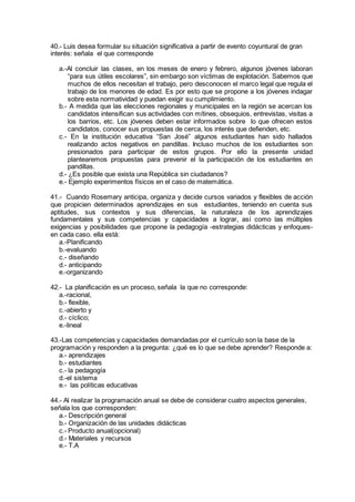 40.- Luis desea formular su situación significativa a partir de evento coyuntural de gran
interés: señala el que corresponde
a.-Al concluir las clases, en los meses de enero y febrero, algunos jóvenes laboran
“para sus útiles escolares”, sin embargo son víctimas de explotación. Sabemos que
muchos de ellos necesitan el trabajo, pero desconocen el marco legal que regula el
trabajo de los menores de edad. Es por esto que se propone a los jóvenes indagar
sobre esta normatividad y puedan exigir su cumplimiento.
b.- A medida que las elecciones regionales y municipales en la región se acercan los
candidatos intensifican sus actividades con mítines, obsequios, entrevistas, visitas a
los barrios, etc. Los jóvenes deben estar informados sobre lo que ofrecen estos
candidatos, conocer sus propuestas de cerca, los interés que defienden, etc.
c.- En la institución educativa “San José” algunos estudiantes han sido hallados
realizando actos negativos en pandillas. Incluso muchos de los estudiantes son
presionados para participar de estos grupos. Por ello la presente unidad
plantearemos propuestas para prevenir el la participación de los estudiantes en
pandillas.
d.- ¿Es posible que exista una República sin ciudadanos?
e.- Ejemplo experimentos físicos en el caso de matemática.
41.- Cuando Rosemary anticipa, organiza y decide cursos variados y flexibles de acción
que propicien determinados aprendizajes en sus estudiantes, teniendo en cuenta sus
aptitudes, sus contextos y sus diferencias, la naturaleza de los aprendizajes
fundamentales y sus competencias y capacidades a lograr, así como las múltiples
exigencias y posibilidades que propone la pedagogía -estrategias didácticas y enfoques-
en cada caso. ella está:
a.-Planificando
b.-evaluando
c.- diseñando
d.- anticipando
e.-organizando
42.- La planificación es un proceso, señala la que no corresponde:
a.-racional,
b.- flexible,
c.-abierto y
d.- cíclico;
e.-lineal
43.-Las competencias y capacidades demandadas por el currículo son la base de la
programación y responden a la pregunta: ¿qué es lo que se debe aprender? Responde a:
a.- aprendizajes
b.- estudiantes
c.- la pedagogía
d.-el sistema
e.- las políticas educativas
44.- Al realizar la programación anual se debe de considerar cuatro aspectos generales,
señala los que corresponden:
a.- Descripción general
b.- Organización de las unidades didácticas
c.- Producto anual(opcional)
d.- Materiales y recursos
e.- T.A
 