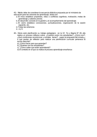 45.- Marita debe de considerar la secuencia didáctica propuesta por el ministerio de
educación para las sesiones de aprendizaje, éstas son:
a.-El inicio establece propósitos, retos o conflictos cognitivos, motivación, metas de
aprendizaje y saberes previos.
b.-El desarrollo consiste en la gestión y el acompañamiento del aprendizaje.
c.-El cierre establece conclusiones, puntualizaciones, organización de la sesión
siguiente, etc.
d.-Todas las anteriores
e.- a y b
46.- Gloria está planificando su trabajo pedagógico en la I.E Fe y Alegría N° 28, ella
realiza un proceso reflexivo sobre. ¿Cuántos serán mis estudiantes?, ¿Cómo son?,
¿Qué condiciones económicas y sociales tienen? , según la propuesta del minedu,¿
a qué pautas de reflexión para realizar una planificación curricular pertenece la
acción descrita?
a) ¿Cómo hacer para que aprendan?
b) ¿Quiénes son los estudiantes?
c). ¿Cómo saber que están aprendiendo?
d) el contexto en el que se realiza el proceso aprendizaje-enseñanza
 