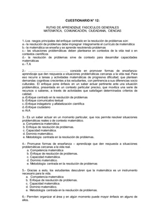 CUESTIONARIO N° 12:
RUTAS DE APRENDIZAJE FASCICULOS GENERALES
MATEMATICA, COMUNICACIÓN, CIUDADANIA, CIENCIAS
1.-Los rasgos principales del enfoque centrado en la resolución de problemas son:
a.- la resolución de problemas debe impregnar íntegramente el currículo de matemática
b.- la matemática se enseña y se aprende resolviendo problemas
c.- las situaciones problemáticas deben plantearse en contextos de la vida real o en
contextos científicos
d.- la resolución de problemas sirve de contexto para desarrollar capacidades
matemáticas
e.- T.A
2.- …………………………………. consiste en promover formas de enseñanza-
aprendizaje que den respuesta a situaciones problemáticas cercanas a la vida real. Para
eso recurre a tareas y actividades matemáticas de progresiva dificultad, que plantean
demandas cognitivas crecientes a los estudiantes, con pertinencia a sus diferencias socio
culturales. El enfoque pone énfasis en un saber actuar pertinente ante una situación
problemática, presentada en un contexto particular preciso, que moviliza una serie de
recursos o saberes, a través de actividades que satisfagan determinados criterios de
calidad.
a.-Enfoque centrado en la resolución de problemas
b.-Enfoque comunicativo textual
c.-Enfoque indagatorio y alfabetización científica
d.-Enfoque ciudadano
e.-N.A
3.- Es un saber actuar en un momento particular, que nos permite resolver situaciones
problemáticas reales o de contexto matemático.
a. Competencia matemática
b. Enfoque de resolución de problemas.
c. Capacidad matemática.
d. Dominio matemático.
e. Metodología centrada en la resolución de problemas.
4.- Promueve formas de enseñanza – aprendizaje que den respuesta a situaciones
problemáticas cercanas a la vida real.
a. Competencia matemática
b. Enfoque de resolución de problemas.
c. Capacidad matemática.
d. Dominio matemático.
e. Metodología centrada en la resolución de problemas
5.- Gracias a esto, los estudiantes descubren que la matemática es un instrumento
necesario para la vida.
a. Competencia matemática
b. Enfoque de resolución de problemas.
c. Capacidad matemática.
d. Dominio matemático.
e. Metodología centrada en la resolución de problemas.
6.- Permiten organizar el área y en algún momento puede mayor énfasis en alguno de
ellos.
 