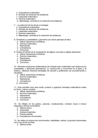 a. Competencia matemática
b. Enfoque de resolución de problemas.
c. Capacidad matemática.
d. Dominio matemático.
e.- Metodología centrada en la resolución de problemas.
7.- . La selección de los temas a investigar.
a. Competencia matemática
b. Enfoque de resolución de problemas.
c. Capacidad matemática.
d. Dominio matemático.
e. Metodología centrada en la resolución de problemas.
8.- Estadística y probabilidad y geometría son claros ejemplos de ellos.
a. Utilizar expresiones simbólicas.
b. Dominio matemático.
c. Representar.
d. Competencia.
e. Comunicar
9.- Implica el tránsito de la manipulación de objetos concretos a objetos abstractos.
a. Utilizar expresiones simbólicas.
b. Dominio matemático.
c. Representar.
d. Competencia.
e. Comunicar
10.- Resuelve situaciones problemáticas de contexto real y matemático que implica el uso
propiedades y relaciones geométricas, su construcción y movimiento en el plano y el
espacio, utilizando diversas estrategias de solución y justificando sus procedimientos y
resultados.
a. Utilizar expresiones simbólicas.
b. Dominio matemático.
c. Representar.
d. Competencia.
e.- Comunicar
11.- Esta actividad sirve para recibir, producir y organizar mensajes matemáticos orales
en forma crítica y creativa.
a. Utilizar expresiones simbólicas.
b. Dominio matemático.
c. Representar.
d. Competencia.
e. Comunicar
12.- Se reflejan en los gestos, posturas, vocalizaciones, contacto visual e incluso
preguntas y breves comentarios.
a. Silencio activo.
b. Literacidad.
c. Contacto lingüístico
d. Práctica letrada.
e.- Competencia comunicativa
13.- Se refiere al conjunto de conocimientos, habilidades, valores y practicas relacionadas
con el uso de los escritos.
a. Silencio activo.
 
