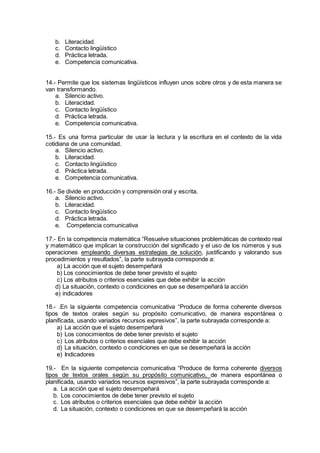 b. Literacidad.
c. Contacto lingüístico
d. Práctica letrada.
e. Competencia comunicativa.
14.- Permite que los sistemas lingüísticos influyen unos sobre otros y de esta manera se
van transformando.
a. Silencio activo.
b. Literacidad.
c. Contacto lingüístico
d. Práctica letrada.
e. Competencia comunicativa.
15.- Es una forma particular de usar la lectura y la escritura en el contexto de la vida
cotidiana de una comunidad.
a. Silencio activo.
b. Literacidad.
c. Contacto lingüístico
d. Práctica letrada.
e. Competencia comunicativa.
16.- Se divide en producción y comprensión oral y escrita.
a. Silencio activo.
b. Literacidad.
c. Contacto lingüístico
d. Práctica letrada.
e. Competencia comunicativa
17.- En la competencia matemática “Resuelve situaciones problemáticas de contexto real
y matemático que implican la construcción del significado y el uso de los números y sus
operaciones empleando diversas estrategias de solución, justificando y valorando sus
procedimientos y resultados”, la parte subrayada corresponde a:
a) La acción que el sujeto desempeñará
b) Los conocimientos de debe tener previsto el sujeto
c) Los atributos o criterios esenciales que debe exhibir la acción
d) La situación, contexto o condiciones en que se desempeñará la acción
e) indicadores
18.- .En la siguiente competencia comunicativa “Produce de forma coherente diversos
tipos de textos orales según su propósito comunicativo, de manera espontánea o
planificada, usando variados recursos expresivos”, la parte subrayada corresponde a:
a) La acción que el sujeto desempeñará
b) Los conocimientos de debe tener previsto el sujeto
c) Los atributos o criterios esenciales que debe exhibir la acción
d) La situación, contexto o condiciones en que se desempeñará la acción
e) Indicadores
19.- En la siguiente competencia comunicativa “Produce de forma coherente diversos
tipos de textos orales según su propósito comunicativo, de manera espontánea o
planificada, usando variados recursos expresivos”, la parte subrayada corresponde a:
a. La acción que el sujeto desempeñará
b. Los conocimientos de debe tener previsto el sujeto
c. Los atributos o criterios esenciales que debe exhibir la acción
d. La situación, contexto o condiciones en que se desempeñará la acción
 