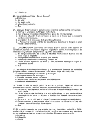 e. Indicadores
20.- las variedades del habla ¿De qué depende?
a..Del tiempo
b.- del lugar
c.- del grupo social
d.- situación comunicativa
e.- T.A
21.- Las rutas de aprendizaje de comunicación, considera: señala cual no corresponde:
a.- El Perú es una nación multilingüe y multicultural.
b.- Las lenguas y variedades del castellano no gozan del mismo prestigio.
c.- Existe una situación de discriminación a través de la lengua que es necesario
cambiar desde la escuela.
d.- priorización de la enseñanza de la gramática y literatura
e.-.- Aprender la variedad estándar del castellano no debe llevar a denigrar ni quitar
validez a otras variantes.
22.- LA COMPETENCIA: Comprende críticamente diversos tipos de textos escritos en
variadas situaciones comunicativas según su propósito de lectura, mediante procesos de
interpretación y reflexión, comprende las siguientes capacidades:
a.- Se apropia del sistema de escritura e Identifica información en diversos tipos de
textos según el propósito.
b.- Reorganiza la información de diversos tipos de texto.
c.- Reflexiona sobre la forma, contenido y contexto del
d.- Infiere el texto significado del texto y Toma decisiones estratégicas según su
propósito de lectura.
e.- T-A
23.- El enfoque de la Indagación científica y la alfabetización científica, es importante
porque en nuestro país existen demandas como: señala la que no corresponde:
a.- Fomentar la investigación científica y tecnológica
b.-promover la innovación tecnológica
c.-fomentar los estilos de vida saludables
d.- innovaciones científicas propiciadas en nuestras aulas
e.-conservar la biodiversidad
24.- Isabel docente de Quinto grado de educación primaria, según las demandas
presentadas como país considera necesario enseñar el área de ciencias por:
a.- La ciencia y tecnología nos permite aproximarnos a la complejidad y globalidad del
mundo actual.
b.- Para entender que la ciencia y la tecnología ejercen un gran efecto sobre el
sistema productivo y que, por lo tanto, la vida cotidiana depende de ambas en gran
medida.
c.- Para hacer ciencia, utilizando la indagación para construir nuestros conocimientos.
d.- Para romper con el paradigma de que el conocimiento científico y tecnológico solo
lo pueden producir los países desarrollados.
e.- T.A
25.-El siguiente concepto: es una actividad racional, sistemática, verificable y falible,
producto de la observación y de la investigación científica, que responde a un paradigma
consensuado y aceptado por la comunidad científica. Responde al concepto de:
a. tecnología
b.-indagación
c.-ciencia
 