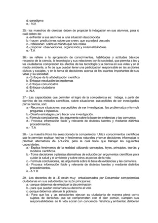 d.-paradigma
e.- N.A
25.- los maestros de ciencias deben de propiciar la indagación en sus alumnos, para lo
cual deben de:
a.-enfrentar a sus alumnos a una situación desconocida
b.- hacen predicciones sobre que creen, que sucederá después
c.- reflexionan sobre el mundo que nos rodea.
d.- propiciar observaciones, organizando y sistematizándolas.
e.- T.A
26.- se refiere a la apropiación de conocimientos, habilidades y actitudes básicos
respecto de la ciencia, la tecnología y sus relaciones con la sociedad, que permita a las y
los ciudadanos comprender los efectos de las tecnología y la ciencia en sus vidas y en el
medio ambiente, a fin de que puedan tener una participación responsable en las acciones
cívicos y sociales, y en la toma de decisiones acerca de los asuntos importantes de sus
vidas y su sociedad.
a.- Enfoque de la alfabetización científica
b.-Enfoque resolución de problemas
c.-Enfoque comunicativa
d.-Enfoque ciudadano
e.-N.A
27.- Las capacidades que permiten el logro de la competencia es: Indaga, a partir del
dominio de los métodos científicos, sobre situaciones susceptibles de ser investigadas
por la ciencia, son:
a.- Reconoce situaciones susceptibles de ser investigadas, las problematiza y formula
preguntas e hipótesis.
b.- Diseña estrategias para hacer una investigación.
c.-Formula conclusiones, las argumenta sobre la base de evidencias y las comunica.
d.- Procesa información fiable y relevante de distintas fuentes y mediante distintos
procedimientos.
e.- T.A
28.- La maestra Rosa ha seleccionado la competencia: Utiliza conocimientos científicos
que le permitan explicar hechos y fenómenos naturales y tomar decisiones informadas o
plantear alternativas de solución, para la cual tiene que trabajar las siguientes
capacidades:
a.- Explica fenómenos de la realidad utilizando conceptos, leyes, principios, teorías y
modelos científicos.
b.- Toma decisiones o plantea alternativas de solución con argumentos científicos para
cuidar la salud y el ambiente y sobre otros aspectos de la vida.
c.- Formula conclusiones, las argumenta sobre la base de evidencias y las comunica.
d.- Procesa información fiable y relevante de distintas fuentes y mediante distintos
procedimientos.
e.- A Y B
29.- Los docentes de la I.E están muy entusiasmados por Desarrollar competencias
ciudadanas en sus estudiantes: la razón principal es:
a.- porque debemos de erradicar la discriminación
b.- para que puedan reclamara su derecho al voto
c.-porque debemos atenuar la pobreza
d.- Para que los y las estudiantes ejerzan su ciudadanía de manera plena como
sujetos de derechos que se comprometen con el bien común, cumplen sus
responsabilidades en la vida social con conciencia histórica y ambiental, deliberan
 