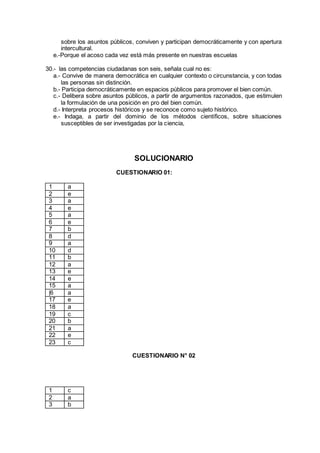 sobre los asuntos públicos, conviven y participan democráticamente y con apertura
intercultural.
e.-Porque el acoso cada vez está más presente en nuestras escuelas
30.- las competencias ciudadanas son seis, señala cual no es:
a.- Convive de manera democrática en cualquier contexto o circunstancia, y con todas
las personas sin distinción.
b.- Participa democráticamente en espacios públicos para promover el bien común.
c.- Delibera sobre asuntos públicos, a partir de argumentos razonados, que estimulen
la formulación de una posición en pro del bien común.
d.- Interpreta procesos históricos y se reconoce como sujeto histórico.
e.- Indaga, a partir del dominio de los métodos científicos, sobre situaciones
susceptibles de ser investigadas por la ciencia,
SOLUCIONARIO
CUESTIONARIO 01:
1 a
2 e
3 a
4 e
5 a
6 e
7 b
8 d
9 a
10 d
11 b
12 a
13 e
14 e
15 a
|6 a
17 e
18 a
19 c
20 b
21 a
22 e
23 c
CUESTIONARIO N° 02
1 c
2 a
3 b
 