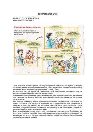 CUESTIONARIO N° 02
LOS ESTILOS DE APRENDIZAJE
HABILIDADES SOCILAES
“Los estilos de aprendizaje son los rasgos cognitivos, afectivos y fisiológicos que sirven
como indicadores relativamente estables de cómo las personas perciben, interaccionan y
responden a sus ambientes de aprendizajes”. Keefe, (1988).
El concepto de los estilos de aprendizaje está directamente relacionado con la
concepción del aprendizaje como un proceso activo.
Si entendemos el aprendizaje como la elaboración de la información recibida, es evidente
que cada uno de nosotros elaborará y relacionará los datos en función de sus propias
características.
Los distintos modelos y teorías existentes sobre estilos de aprendizaje nos ofrecen un
marco conceptual que nos ayuda a entender los comportamientos que observamos a
diario en el aula; por ejemplo, es importante relacionar esos comportamientos con la
forma en que están aprendiendo nuestros estudiantes y el tipo de acciones que pueden
resultar más eficaces en un momento dado.
Pero la realidad siempre es mucho más compleja que cualquier teoría. Por lo tanto, es
importante no utilizar los estilos de aprendizaje como una herramienta para clasificar a los
estudiantes en alguno de ellos, sino estimularlos, motivarlos a buscar las estrtaegias
necesarias para lograr su éxito
 
