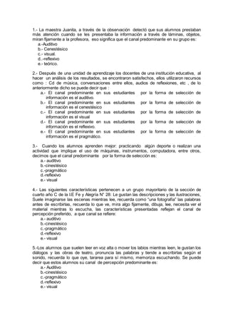1.- La maestra Juanita, a través de la observación detectó que sus alumnos prestaban
más atención cuando se les presentaba la información a través de láminas, objetos,
miran fijamente a la profesora, eso significa que el canal predominante en su grupo es:
a.-Auditivo
b.- Cenestésico
c.- visual.
d..-reflexivo
e.- teórico.
2.- Después de una unidad de aprendizaje los docentes de una institución educativa, al
hacer un análisis de los resultados, se encontraron satisfechos, ellos utilizaron recursos
como : Cd de música, conversaciones entre ellos, audios de reflexiones, etc , de lo
anteriormente dicho se puede decir que :
a.- El canal predominante en sus estudiantes por la forma de selección de
información es el auditivo.
b.- El canal predominante en sus estudiantes por la forma de selección de
información es el cenestésico
c.- El canal predominante en sus estudiantes por la forma de selección de
información es el visual
d.- El canal predominante en sus estudiantes por la forma de selección de
información es el reflexivo.
e.- El canal predominante en sus estudiantes por la forma de selección de
información es el pragmático.
3.- Cuando los alumnos aprenden mejor: practicando algún deporte o realizan una
actividad que implique el uso de máquinas, instrumentos, computadora, entre otros,
decimos que el canal predominante por la forma de selección es:
a.- auditivo
b.-cinestésico
c.-pragmático
d.-reflexivo
e.- visual
4.- Las siguientes características pertenecen a un grupo mayoritario de la sección de
cuarto año C de la I.E Fe y Alegría N° 28: Le gustan las descripciones y las ilustraciones,
Suele imaginarse las escenas mientras lee, recuerda como “una fotografía” las palabras
antes de escribirlas, recuerda lo que ve, mira algo fijamente, dibuja, lee, necesita ver el
material mientras lo escucha, las características presentadas reflejan el canal de
percepción preferido, a que canal se refiere:
a.- auditivo
b.-cinestésico
c.-pragmático
d.-reflexivo
e.- visual
5.-Los alumnos que suelen leer en voz alta o mover los labios mientras leen, le gustan los
diálogos y las obras de teatro, pronuncia las palabras y tiende a escribirlas según el
sonido, recuerda lo que oye, tararea para sí mismo, memoriza escuchando. Se puede
decir que estos alumnos su canal de percepción predominante es:
a.- Auditivo
b.-cinestésico
c.-pragmático
d.-reflexivo
e.- visual
 