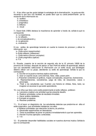 6.- A los niños que les gusta trabajar la estrategia de la dramatización , le gusta escribir,
recuerda lo que hizo con facilidad, se puede decir que su canal predominante por la
recepción de la información es:
a.- auditivo
b.-cinestésico
c.-pragmático
d.-reflexivo
e.- visual
7.- David Kolb (1984) destaca la importancia de aprender a través de, señala la qué no
corresponde:
a.- La experiencia,
b.- la reflexión,
c.-la conceptualización y
d.- la aplicación
e..-motivación
8.-Los estilos de aprendizaje teniendo en cuenta la manera de procesar y utilizar la
información son:
a.- Estilo activo (experimentar)
b.-Estilo reflexivo (reflexionar)
c.- Estilo teórico (formar conceptos)
d.- Estilo pragmático (aplicar)
e.-T.A
9.- Rosalía, maestra de la sección de segundo año de la I.E primaria 10828 de la
provincia de Chiclayo, después de aplicar un test Perfil de estilos de aprendizaje, detecto
que sus estudiantes seleccionan la información con un estilo visual, que estrategias
debería utilizar con su grupo, atendiendo su estilo de aprendizaje: Señala la que no
corresponde.
a.- Escribir en la pizarra mientras explica oralmente.
b.- Usar un soporte visual, como láminas, fotos, video, power point.
c.-Presentar contenidos en gráficos, mapas conceptuales, esquemas, ilustraciones.
d.- Representaciones, sociodramas, juego de roles, de situaciones, casos o
personajes.
e.- Pedir a los estudiantes que: Cuenten una historia en viñetas, fotos, texto, se
imaginen en escenas lo que están aprendiendo.
10.- Los niños que tiene como estilo predominante el estilo reflexivo, prefieren:
a.- Lanzarse a realizar una actividad que les presente desafío.
b.- Realizar actividades cortas de resultado inmediato.
c.- Hacer análisis detallados.
d.-Competir en equipos.
e.- Resolver problemas.
11.- Si al hacer un diagnóstico de tus estudiantes detectas que predomina en ellos el
estilo pragmático, que actividades trabajarías con ellos:
a.-Realizar actividades que relacionen la teoría y la práctica.
b.- Desarrollar experimentos en laboratorios.
c.- Tener la posibilidad de poner en práctica inmediatamente lo que han aprendido.
d.- Percibir muchos ejemplos o anécdotas.
e.- T.A
12.- El pretender desarrollar habilidades sociales en nuestros alumnos implica: Señala la
que no corresponde:
 