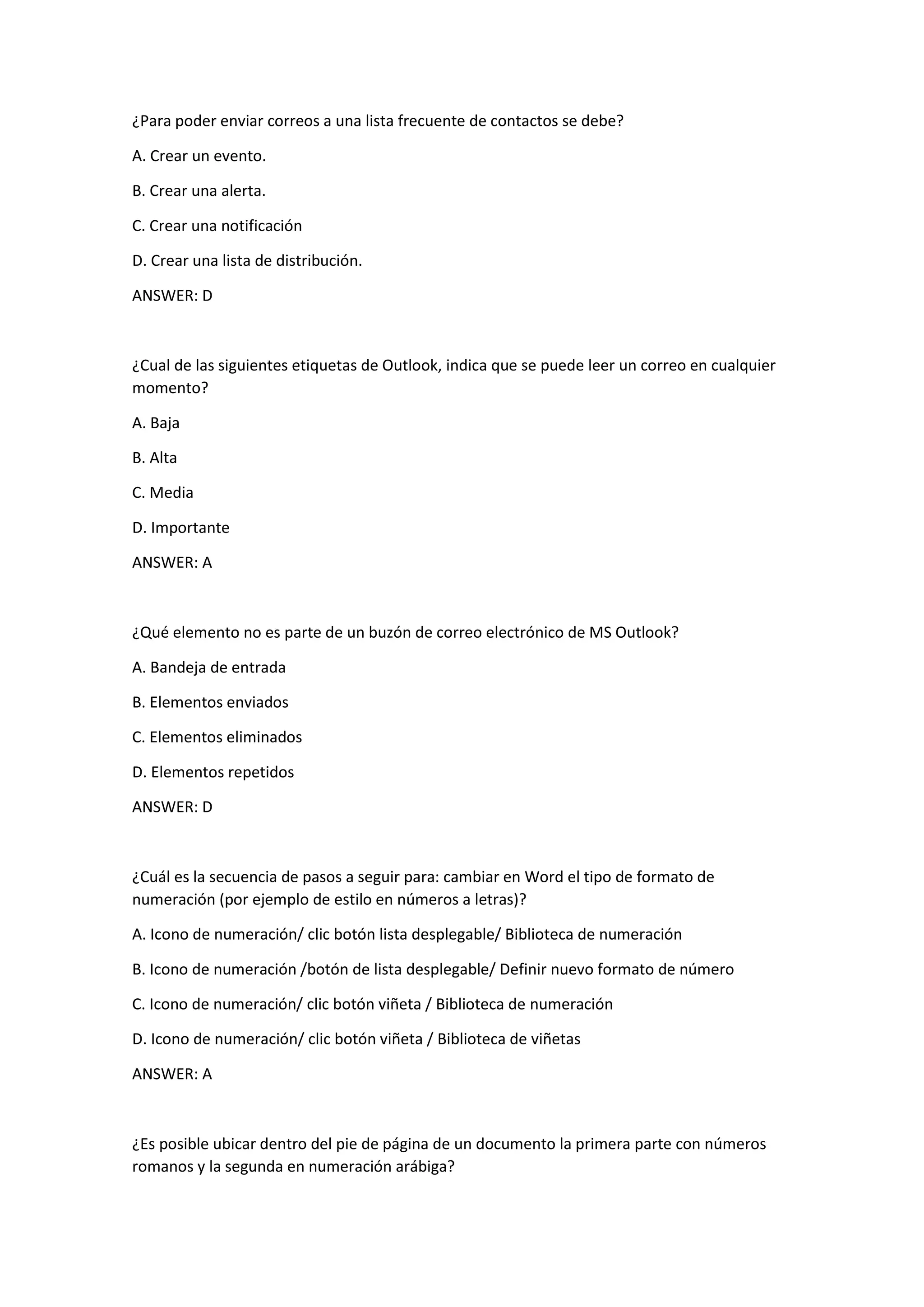 ¿Para poder enviar correos a una lista frecuente de contactos se debe?
A. Crear un evento.
B. Crear una alerta.
C. Crear una notificación
D. Crear una lista de distribución.
ANSWER: D
¿Cual de las siguientes etiquetas de Outlook, indica que se puede leer un correo en cualquier
momento?
A. Baja
B. Alta
C. Media
D. Importante
ANSWER: A
¿Qué elemento no es parte de un buzón de correo electrónico de MS Outlook?
A. Bandeja de entrada
B. Elementos enviados
C. Elementos eliminados
D. Elementos repetidos
ANSWER: D
¿Cuál es la secuencia de pasos a seguir para: cambiar en Word el tipo de formato de
numeración (por ejemplo de estilo en números a letras)?
A. Icono de numeración/ clic botón lista desplegable/ Biblioteca de numeración
B. Icono de numeración /botón de lista desplegable/ Definir nuevo formato de número
C. Icono de numeración/ clic botón viñeta / Biblioteca de numeración
D. Icono de numeración/ clic botón viñeta / Biblioteca de viñetas
ANSWER: A
¿Es posible ubicar dentro del pie de página de un documento la primera parte con números
romanos y la segunda en numeración arábiga?
 