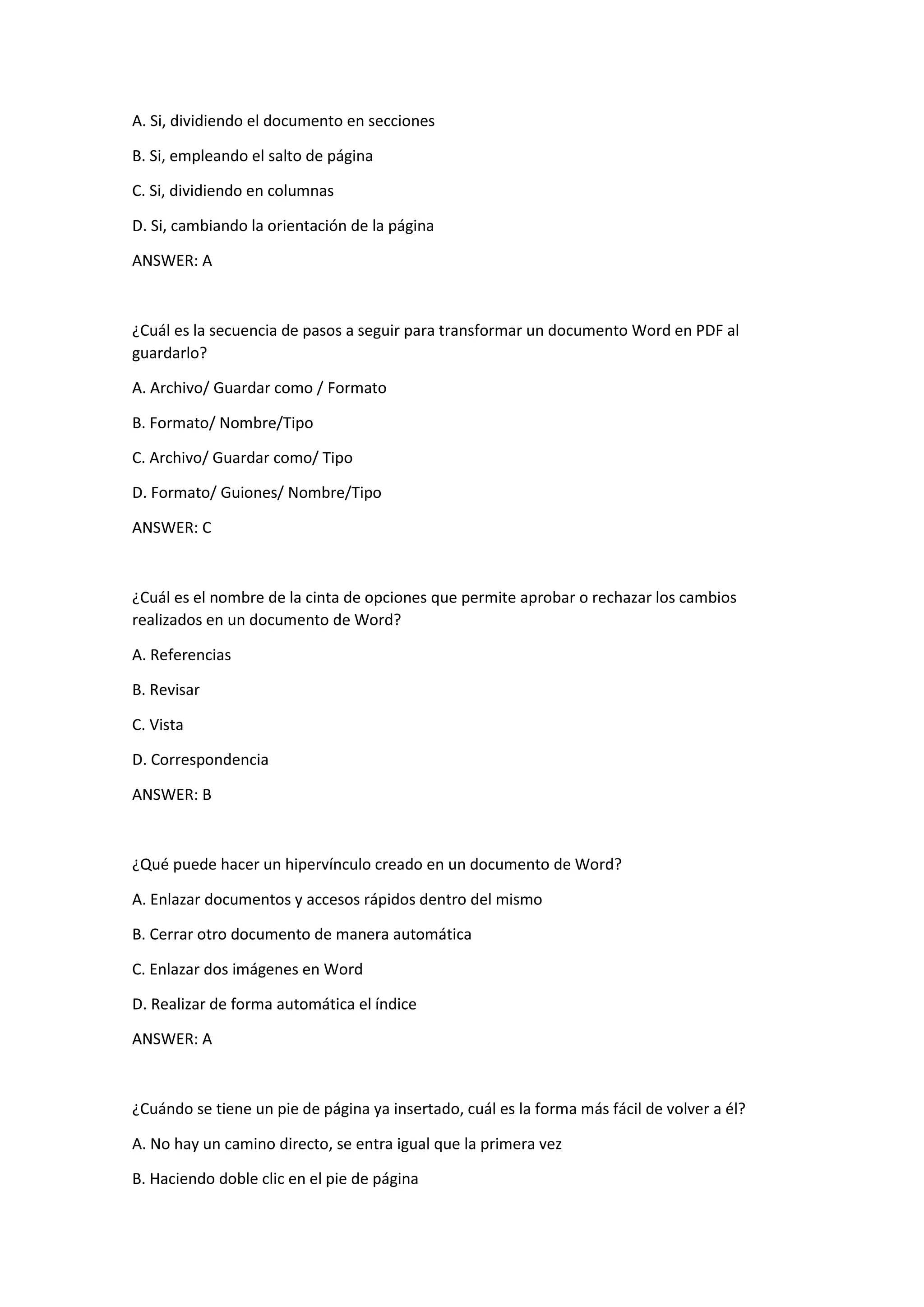 A. Si, dividiendo el documento en secciones
B. Si, empleando el salto de página
C. Si, dividiendo en columnas
D. Si, cambiando la orientación de la página
ANSWER: A
¿Cuál es la secuencia de pasos a seguir para transformar un documento Word en PDF al
guardarlo?
A. Archivo/ Guardar como / Formato
B. Formato/ Nombre/Tipo
C. Archivo/ Guardar como/ Tipo
D. Formato/ Guiones/ Nombre/Tipo
ANSWER: C
¿Cuál es el nombre de la cinta de opciones que permite aprobar o rechazar los cambios
realizados en un documento de Word?
A. Referencias
B. Revisar
C. Vista
D. Correspondencia
ANSWER: B
¿Qué puede hacer un hipervínculo creado en un documento de Word?
A. Enlazar documentos y accesos rápidos dentro del mismo
B. Cerrar otro documento de manera automática
C. Enlazar dos imágenes en Word
D. Realizar de forma automática el índice
ANSWER: A
¿Cuándo se tiene un pie de página ya insertado, cuál es la forma más fácil de volver a él?
A. No hay un camino directo, se entra igual que la primera vez
B. Haciendo doble clic en el pie de página
 