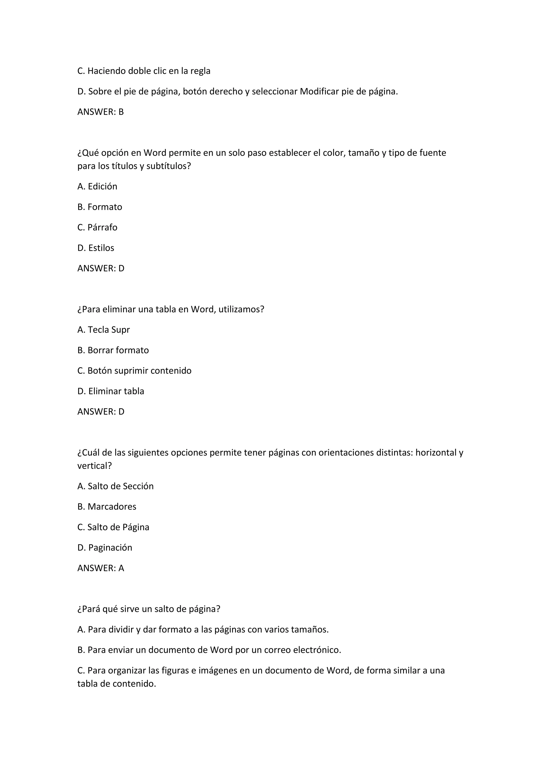 C. Haciendo doble clic en la regla
D. Sobre el pie de página, botón derecho y seleccionar Modificar pie de página.
ANSWER: B
¿Qué opción en Word permite en un solo paso establecer el color, tamaño y tipo de fuente
para los títulos y subtítulos?
A. Edición
B. Formato
C. Párrafo
D. Estilos
ANSWER: D
¿Para eliminar una tabla en Word, utilizamos?
A. Tecla Supr
B. Borrar formato
C. Botón suprimir contenido
D. Eliminar tabla
ANSWER: D
¿Cuál de las siguientes opciones permite tener páginas con orientaciones distintas: horizontal y
vertical?
A. Salto de Sección
B. Marcadores
C. Salto de Página
D. Paginación
ANSWER: A
¿Pará qué sirve un salto de página?
A. Para dividir y dar formato a las páginas con varios tamaños.
B. Para enviar un documento de Word por un correo electrónico.
C. Para organizar las figuras e imágenes en un documento de Word, de forma similar a una
tabla de contenido.
 