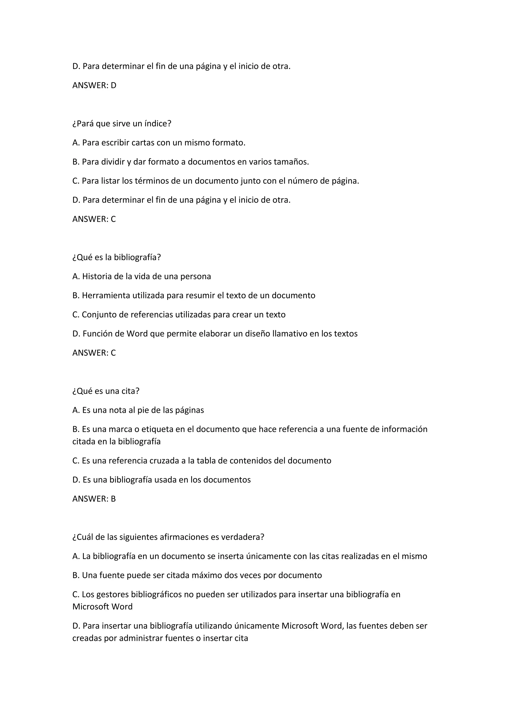 D. Para determinar el fin de una página y el inicio de otra.
ANSWER: D
¿Pará que sirve un índice?
A. Para escribir cartas con un mismo formato.
B. Para dividir y dar formato a documentos en varios tamaños.
C. Para listar los términos de un documento junto con el número de página.
D. Para determinar el fin de una página y el inicio de otra.
ANSWER: C
¿Qué es la bibliografía?
A. Historia de la vida de una persona
B. Herramienta utilizada para resumir el texto de un documento
C. Conjunto de referencias utilizadas para crear un texto
D. Función de Word que permite elaborar un diseño llamativo en los textos
ANSWER: C
¿Qué es una cita?
A. Es una nota al pie de las páginas
B. Es una marca o etiqueta en el documento que hace referencia a una fuente de información
citada en la bibliografía
C. Es una referencia cruzada a la tabla de contenidos del documento
D. Es una bibliografía usada en los documentos
ANSWER: B
¿Cuál de las siguientes afirmaciones es verdadera?
A. La bibliografía en un documento se inserta únicamente con las citas realizadas en el mismo
B. Una fuente puede ser citada máximo dos veces por documento
C. Los gestores bibliográficos no pueden ser utilizados para insertar una bibliografía en
Microsoft Word
D. Para insertar una bibliografía utilizando únicamente Microsoft Word, las fuentes deben ser
creadas por administrar fuentes o insertar cita
 