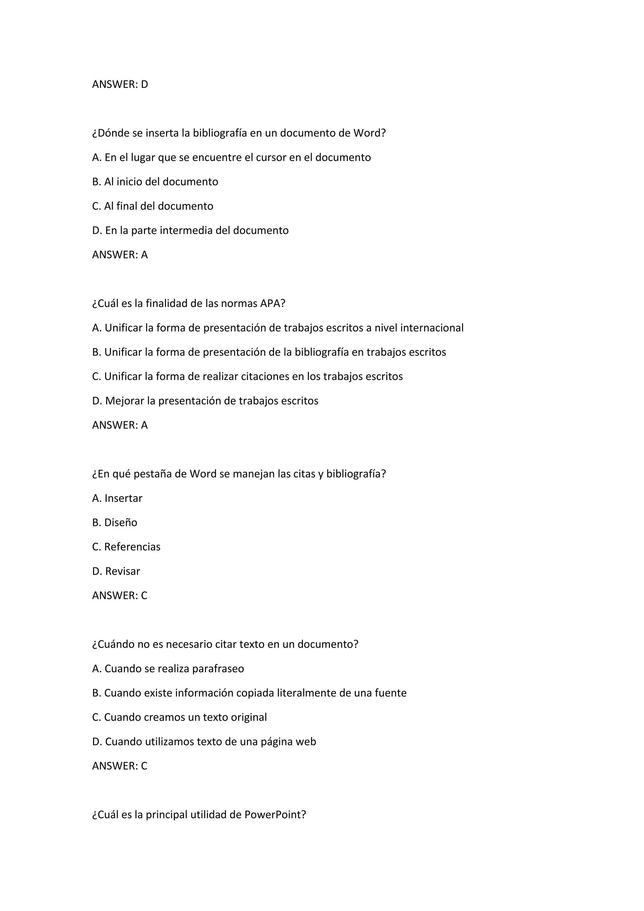 ANSWER: D
¿Dónde se inserta la bibliografía en un documento de Word?
A. En el lugar que se encuentre el cursor en el documento
B. Al inicio del documento
C. Al final del documento
D. En la parte intermedia del documento
ANSWER: A
¿Cuál es la finalidad de las normas APA?
A. Unificar la forma de presentación de trabajos escritos a nivel internacional
B. Unificar la forma de presentación de la bibliografía en trabajos escritos
C. Unificar la forma de realizar citaciones en los trabajos escritos
D. Mejorar la presentación de trabajos escritos
ANSWER: A
¿En qué pestaña de Word se manejan las citas y bibliografía?
A. Insertar
B. Diseño
C. Referencias
D. Revisar
ANSWER: C
¿Cuándo no es necesario citar texto en un documento?
A. Cuando se realiza parafraseo
B. Cuando existe información copiada literalmente de una fuente
C. Cuando creamos un texto original
D. Cuando utilizamos texto de una página web
ANSWER: C
¿Cuál es la principal utilidad de PowerPoint?
 