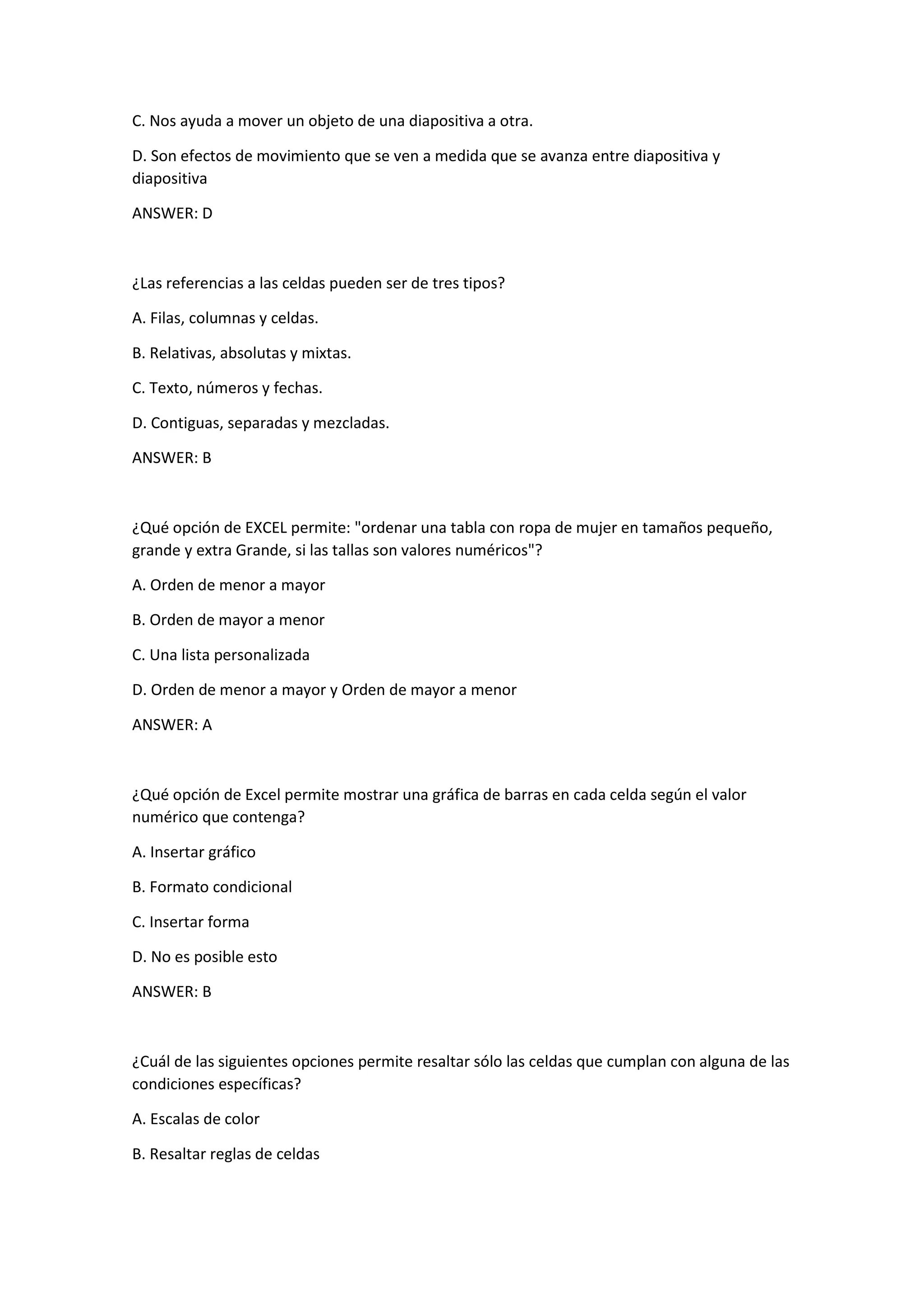 C. Nos ayuda a mover un objeto de una diapositiva a otra.
D. Son efectos de movimiento que se ven a medida que se avanza entre diapositiva y
diapositiva
ANSWER: D
¿Las referencias a las celdas pueden ser de tres tipos?
A. Filas, columnas y celdas.
B. Relativas, absolutas y mixtas.
C. Texto, números y fechas.
D. Contiguas, separadas y mezcladas.
ANSWER: B
¿Qué opción de EXCEL permite: "ordenar una tabla con ropa de mujer en tamaños pequeño,
grande y extra Grande, si las tallas son valores numéricos"?
A. Orden de menor a mayor
B. Orden de mayor a menor
C. Una lista personalizada
D. Orden de menor a mayor y Orden de mayor a menor
ANSWER: A
¿Qué opción de Excel permite mostrar una gráfica de barras en cada celda según el valor
numérico que contenga?
A. Insertar gráfico
B. Formato condicional
C. Insertar forma
D. No es posible esto
ANSWER: B
¿Cuál de las siguientes opciones permite resaltar sólo las celdas que cumplan con alguna de las
condiciones específicas?
A. Escalas de color
B. Resaltar reglas de celdas
 