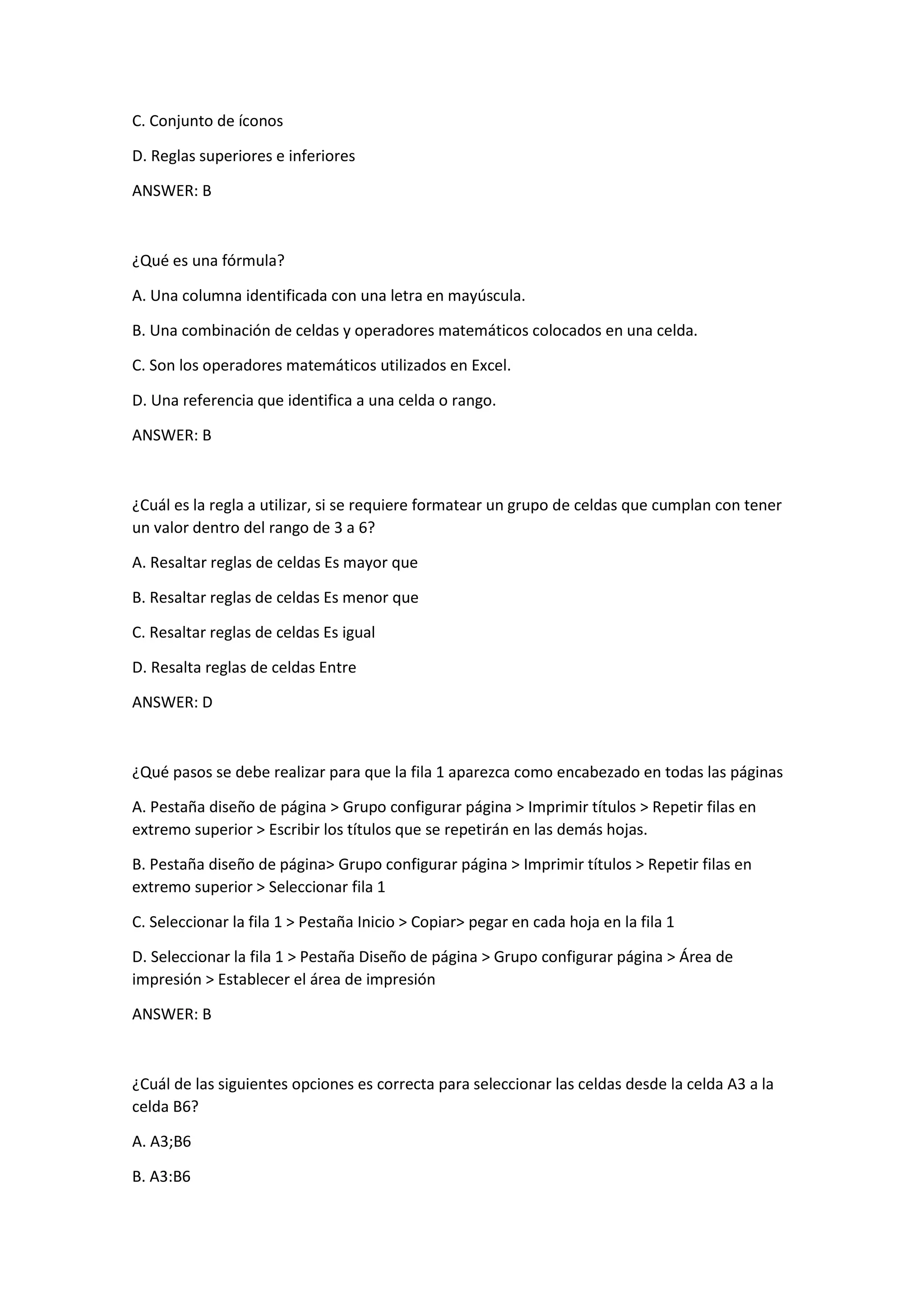 C. Conjunto de íconos
D. Reglas superiores e inferiores
ANSWER: B
¿Qué es una fórmula?
A. Una columna identificada con una letra en mayúscula.
B. Una combinación de celdas y operadores matemáticos colocados en una celda.
C. Son los operadores matemáticos utilizados en Excel.
D. Una referencia que identifica a una celda o rango.
ANSWER: B
¿Cuál es la regla a utilizar, si se requiere formatear un grupo de celdas que cumplan con tener
un valor dentro del rango de 3 a 6?
A. Resaltar reglas de celdas Es mayor que
B. Resaltar reglas de celdas Es menor que
C. Resaltar reglas de celdas Es igual
D. Resalta reglas de celdas Entre
ANSWER: D
¿Qué pasos se debe realizar para que la fila 1 aparezca como encabezado en todas las páginas
A. Pestaña diseño de página > Grupo configurar página > Imprimir títulos > Repetir filas en
extremo superior > Escribir los títulos que se repetirán en las demás hojas.
B. Pestaña diseño de página> Grupo configurar página > Imprimir títulos > Repetir filas en
extremo superior > Seleccionar fila 1
C. Seleccionar la fila 1 > Pestaña Inicio > Copiar> pegar en cada hoja en la fila 1
D. Seleccionar la fila 1 > Pestaña Diseño de página > Grupo configurar página > Área de
impresión > Establecer el área de impresión
ANSWER: B
¿Cuál de las siguientes opciones es correcta para seleccionar las celdas desde la celda A3 a la
celda B6?
A. A3;B6
B. A3:B6
 