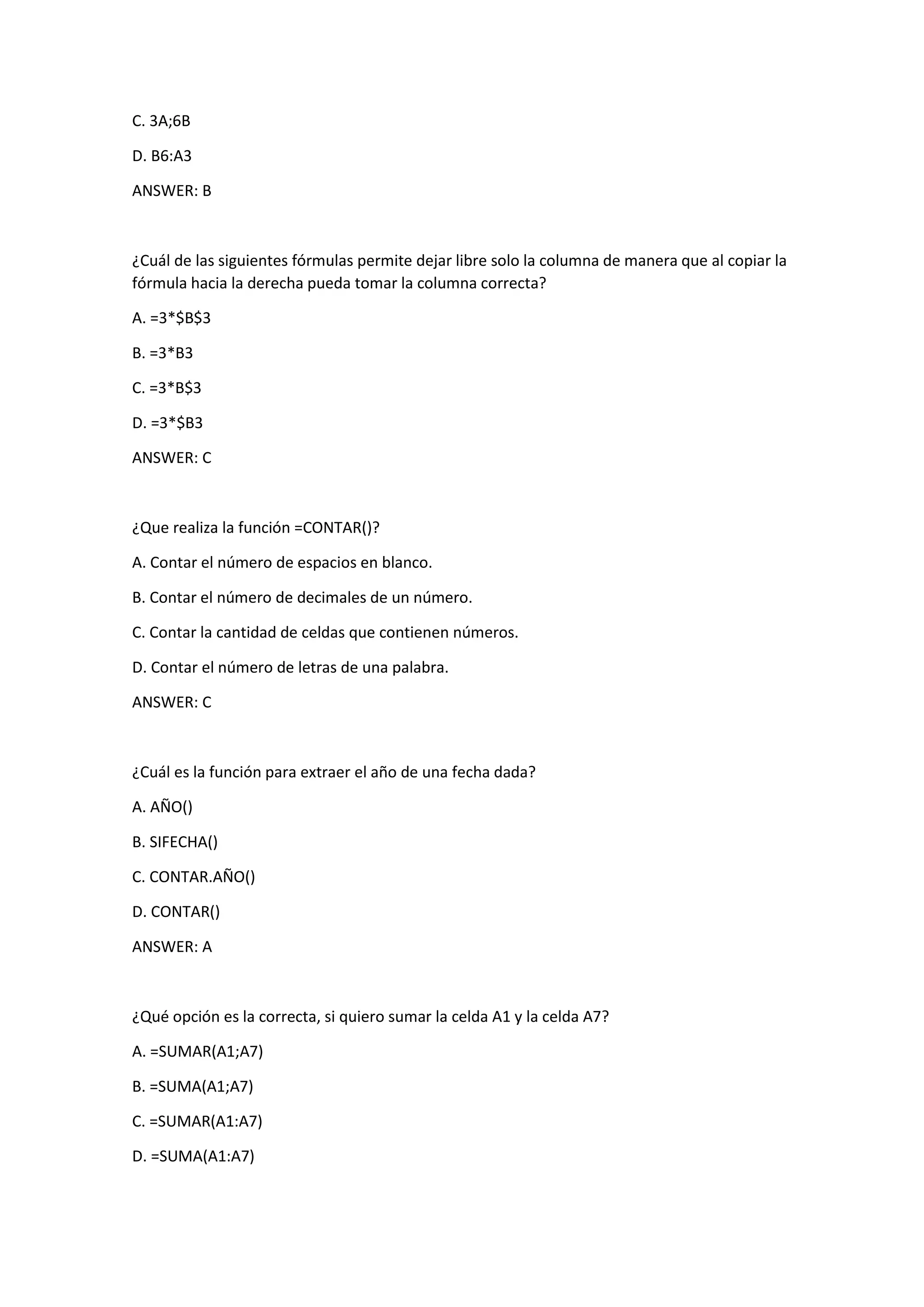C. 3A;6B
D. B6:A3
ANSWER: B
¿Cuál de las siguientes fórmulas permite dejar libre solo la columna de manera que al copiar la
fórmula hacia la derecha pueda tomar la columna correcta?
A. =3*$B$3
B. =3*B3
C. =3*B$3
D. =3*$B3
ANSWER: C
¿Que realiza la función =CONTAR()?
A. Contar el número de espacios en blanco.
B. Contar el número de decimales de un número.
C. Contar la cantidad de celdas que contienen números.
D. Contar el número de letras de una palabra.
ANSWER: C
¿Cuál es la función para extraer el año de una fecha dada?
A. AÑO()
B. SIFECHA()
C. CONTAR.AÑO()
D. CONTAR()
ANSWER: A
¿Qué opción es la correcta, si quiero sumar la celda A1 y la celda A7?
A. =SUMAR(A1;A7)
B. =SUMA(A1;A7)
C. =SUMAR(A1:A7)
D. =SUMA(A1:A7)
 