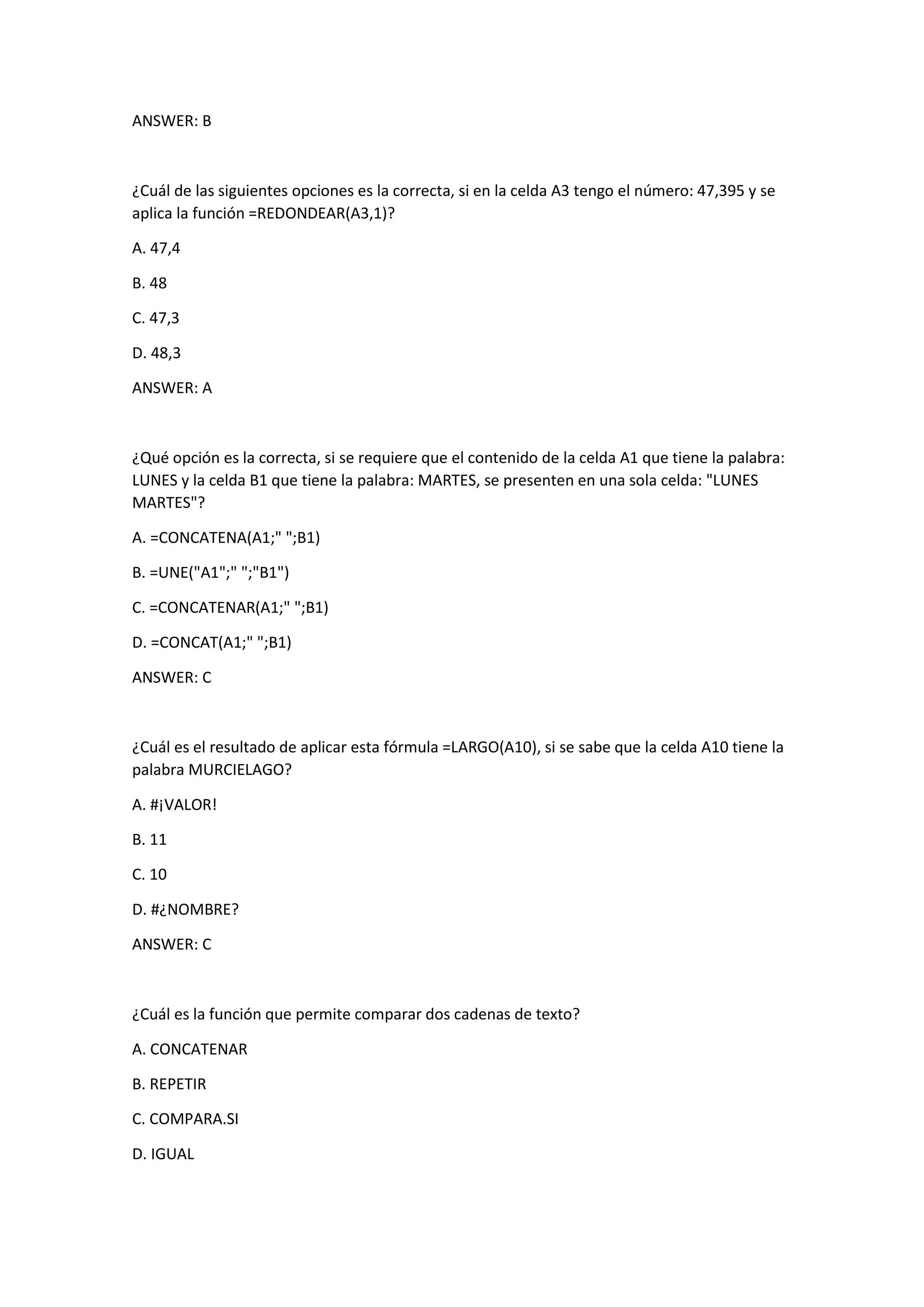 ANSWER: B
¿Cuál de las siguientes opciones es la correcta, si en la celda A3 tengo el número: 47,395 y se
aplica la función =REDONDEAR(A3,1)?
A. 47,4
B. 48
C. 47,3
D. 48,3
ANSWER: A
¿Qué opción es la correcta, si se requiere que el contenido de la celda A1 que tiene la palabra:
LUNES y la celda B1 que tiene la palabra: MARTES, se presenten en una sola celda: "LUNES
MARTES"?
A. =CONCATENA(A1;" ";B1)
B. =UNE("A1";" ";"B1")
C. =CONCATENAR(A1;" ";B1)
D. =CONCAT(A1;" ";B1)
ANSWER: C
¿Cuál es el resultado de aplicar esta fórmula =LARGO(A10), si se sabe que la celda A10 tiene la
palabra MURCIELAGO?
A. #¡VALOR!
B. 11
C. 10
D. #¿NOMBRE?
ANSWER: C
¿Cuál es la función que permite comparar dos cadenas de texto?
A. CONCATENAR
B. REPETIR
C. COMPARA.SI
D. IGUAL
 