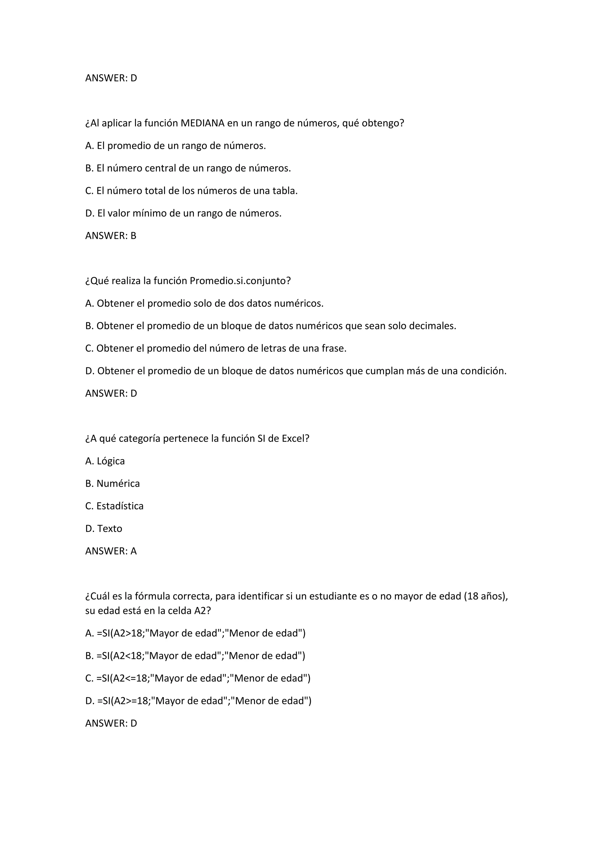 ANSWER: D
¿Al aplicar la función MEDIANA en un rango de números, qué obtengo?
A. El promedio de un rango de números.
B. El número central de un rango de números.
C. El número total de los números de una tabla.
D. El valor mínimo de un rango de números.
ANSWER: B
¿Qué realiza la función Promedio.si.conjunto?
A. Obtener el promedio solo de dos datos numéricos.
B. Obtener el promedio de un bloque de datos numéricos que sean solo decimales.
C. Obtener el promedio del número de letras de una frase.
D. Obtener el promedio de un bloque de datos numéricos que cumplan más de una condición.
ANSWER: D
¿A qué categoría pertenece la función SI de Excel?
A. Lógica
B. Numérica
C. Estadística
D. Texto
ANSWER: A
¿Cuál es la fórmula correcta, para identificar si un estudiante es o no mayor de edad (18 años),
su edad está en la celda A2?
A. =SI(A2>18;"Mayor de edad";"Menor de edad")
B. =SI(A2<18;"Mayor de edad";"Menor de edad")
C. =SI(A2<=18;"Mayor de edad";"Menor de edad")
D. =SI(A2>=18;"Mayor de edad";"Menor de edad")
ANSWER: D
 