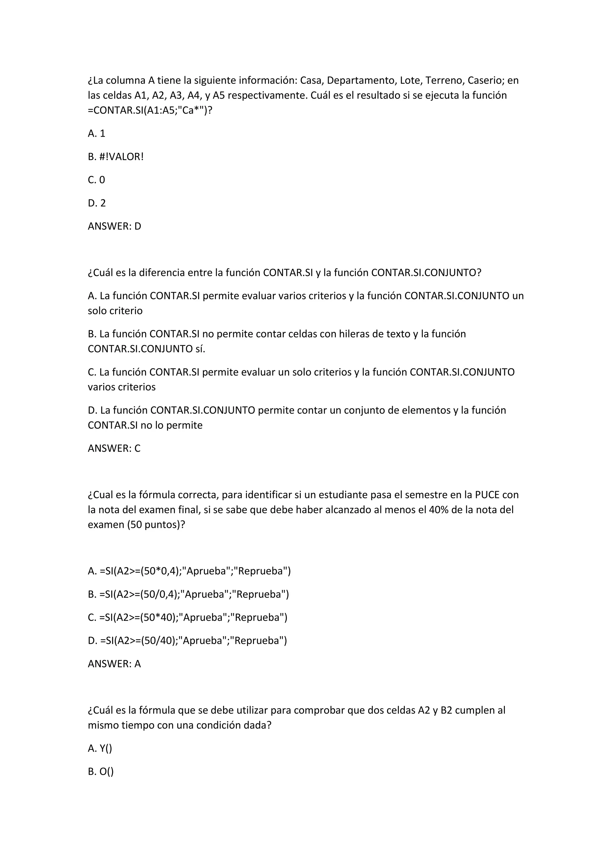 ¿La columna A tiene la siguiente información: Casa, Departamento, Lote, Terreno, Caserio; en
las celdas A1, A2, A3, A4, y A5 respectivamente. Cuál es el resultado si se ejecuta la función
=CONTAR.SI(A1:A5;"Ca*")?
A. 1
B. #!VALOR!
C. 0
D. 2
ANSWER: D
¿Cuál es la diferencia entre la función CONTAR.SI y la función CONTAR.SI.CONJUNTO?
A. La función CONTAR.SI permite evaluar varios criterios y la función CONTAR.SI.CONJUNTO un
solo criterio
B. La función CONTAR.SI no permite contar celdas con hileras de texto y la función
CONTAR.SI.CONJUNTO sí.
C. La función CONTAR.SI permite evaluar un solo criterios y la función CONTAR.SI.CONJUNTO
varios criterios
D. La función CONTAR.SI.CONJUNTO permite contar un conjunto de elementos y la función
CONTAR.SI no lo permite
ANSWER: C
¿Cual es la fórmula correcta, para identificar si un estudiante pasa el semestre en la PUCE con
la nota del examen final, si se sabe que debe haber alcanzado al menos el 40% de la nota del
examen (50 puntos)?
A. =SI(A2>=(50*0,4);"Aprueba";"Reprueba")
B. =SI(A2>=(50/0,4);"Aprueba";"Reprueba")
C. =SI(A2>=(50*40);"Aprueba";"Reprueba")
D. =SI(A2>=(50/40);"Aprueba";"Reprueba")
ANSWER: A
¿Cuál es la fórmula que se debe utilizar para comprobar que dos celdas A2 y B2 cumplen al
mismo tiempo con una condición dada?
A. Y()
B. O()
 