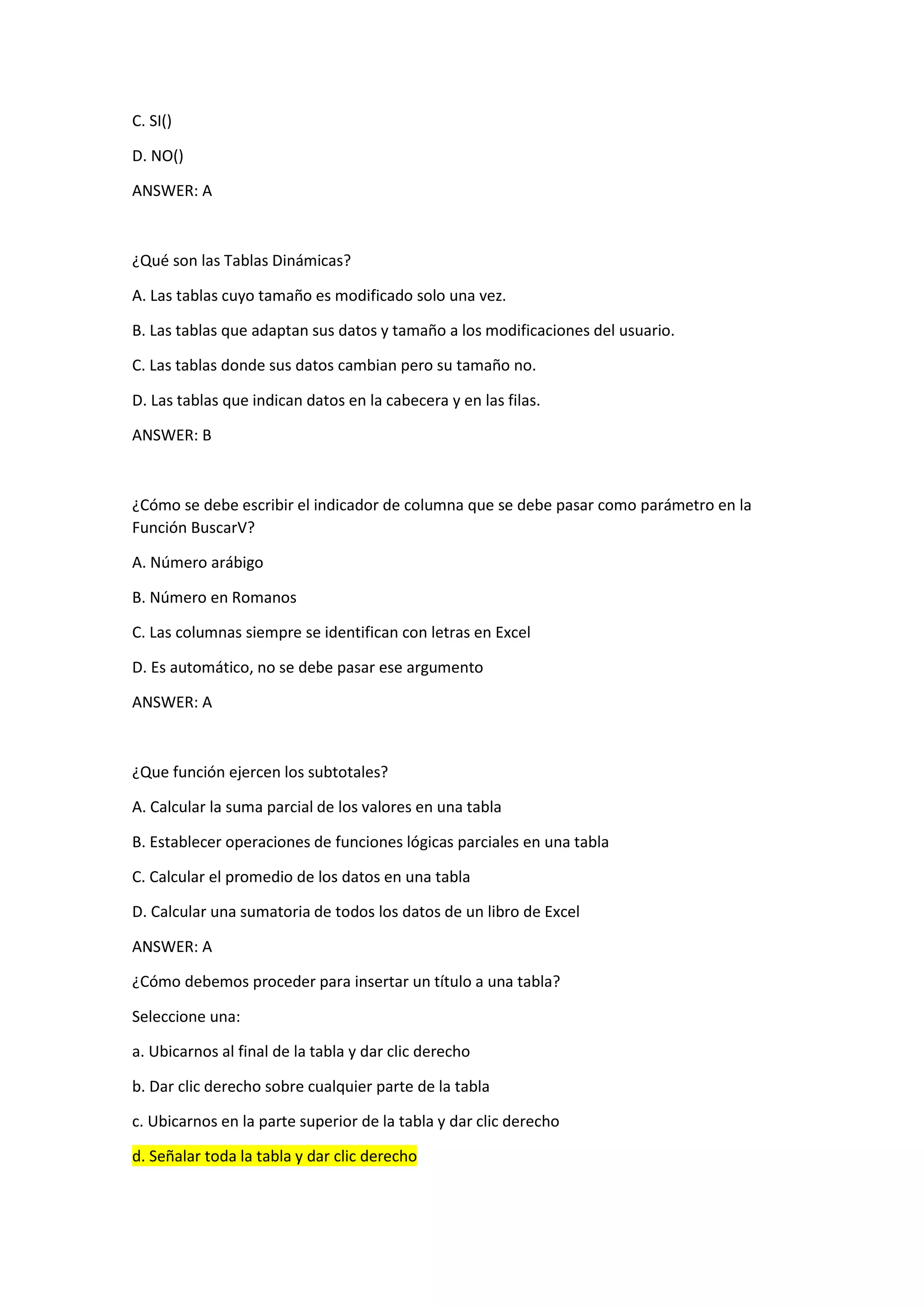 C. SI()
D. NO()
ANSWER: A
¿Qué son las Tablas Dinámicas?
A. Las tablas cuyo tamaño es modificado solo una vez.
B. Las tablas que adaptan sus datos y tamaño a los modificaciones del usuario.
C. Las tablas donde sus datos cambian pero su tamaño no.
D. Las tablas que indican datos en la cabecera y en las filas.
ANSWER: B
¿Cómo se debe escribir el indicador de columna que se debe pasar como parámetro en la
Función BuscarV?
A. Número arábigo
B. Número en Romanos
C. Las columnas siempre se identifican con letras en Excel
D. Es automático, no se debe pasar ese argumento
ANSWER: A
¿Que función ejercen los subtotales?
A. Calcular la suma parcial de los valores en una tabla
B. Establecer operaciones de funciones lógicas parciales en una tabla
C. Calcular el promedio de los datos en una tabla
D. Calcular una sumatoria de todos los datos de un libro de Excel
ANSWER: A
¿Cómo debemos proceder para insertar un título a una tabla?
Seleccione una:
a. Ubicarnos al final de la tabla y dar clic derecho
b. Dar clic derecho sobre cualquier parte de la tabla
c. Ubicarnos en la parte superior de la tabla y dar clic derecho
d. Señalar toda la tabla y dar clic derecho
 