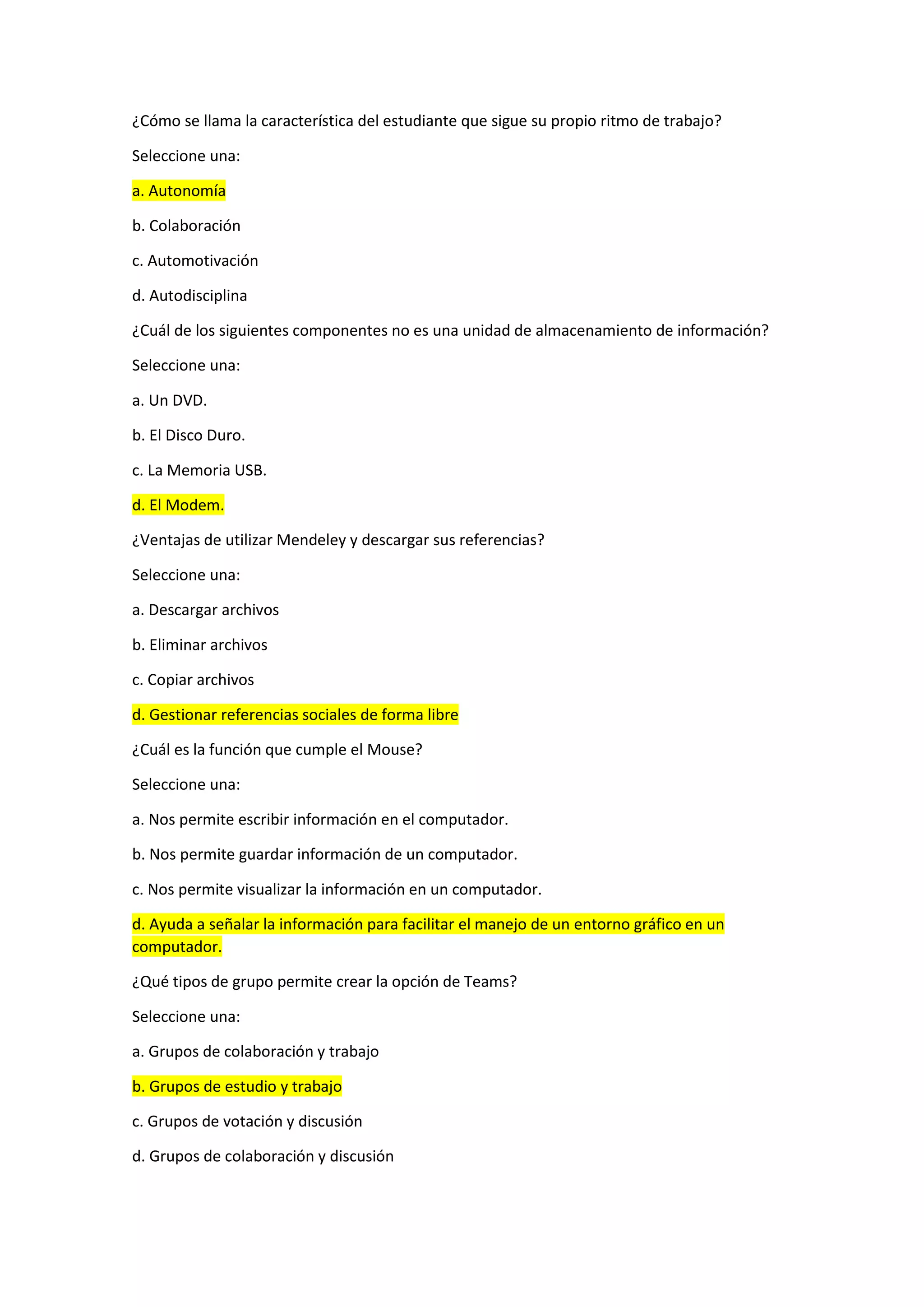 ¿Cómo se llama la característica del estudiante que sigue su propio ritmo de trabajo?
Seleccione una:
a. Autonomía
b. Colaboración
c. Automotivación
d. Autodisciplina
¿Cuál de los siguientes componentes no es una unidad de almacenamiento de información?
Seleccione una:
a. Un DVD.
b. El Disco Duro.
c. La Memoria USB.
d. El Modem.
¿Ventajas de utilizar Mendeley y descargar sus referencias?
Seleccione una:
a. Descargar archivos
b. Eliminar archivos
c. Copiar archivos
d. Gestionar referencias sociales de forma libre
¿Cuál es la función que cumple el Mouse?
Seleccione una:
a. Nos permite escribir información en el computador.
b. Nos permite guardar información de un computador.
c. Nos permite visualizar la información en un computador.
d. Ayuda a señalar la información para facilitar el manejo de un entorno gráfico en un
computador.
¿Qué tipos de grupo permite crear la opción de Teams?
Seleccione una:
a. Grupos de colaboración y trabajo
b. Grupos de estudio y trabajo
c. Grupos de votación y discusión
d. Grupos de colaboración y discusión
 