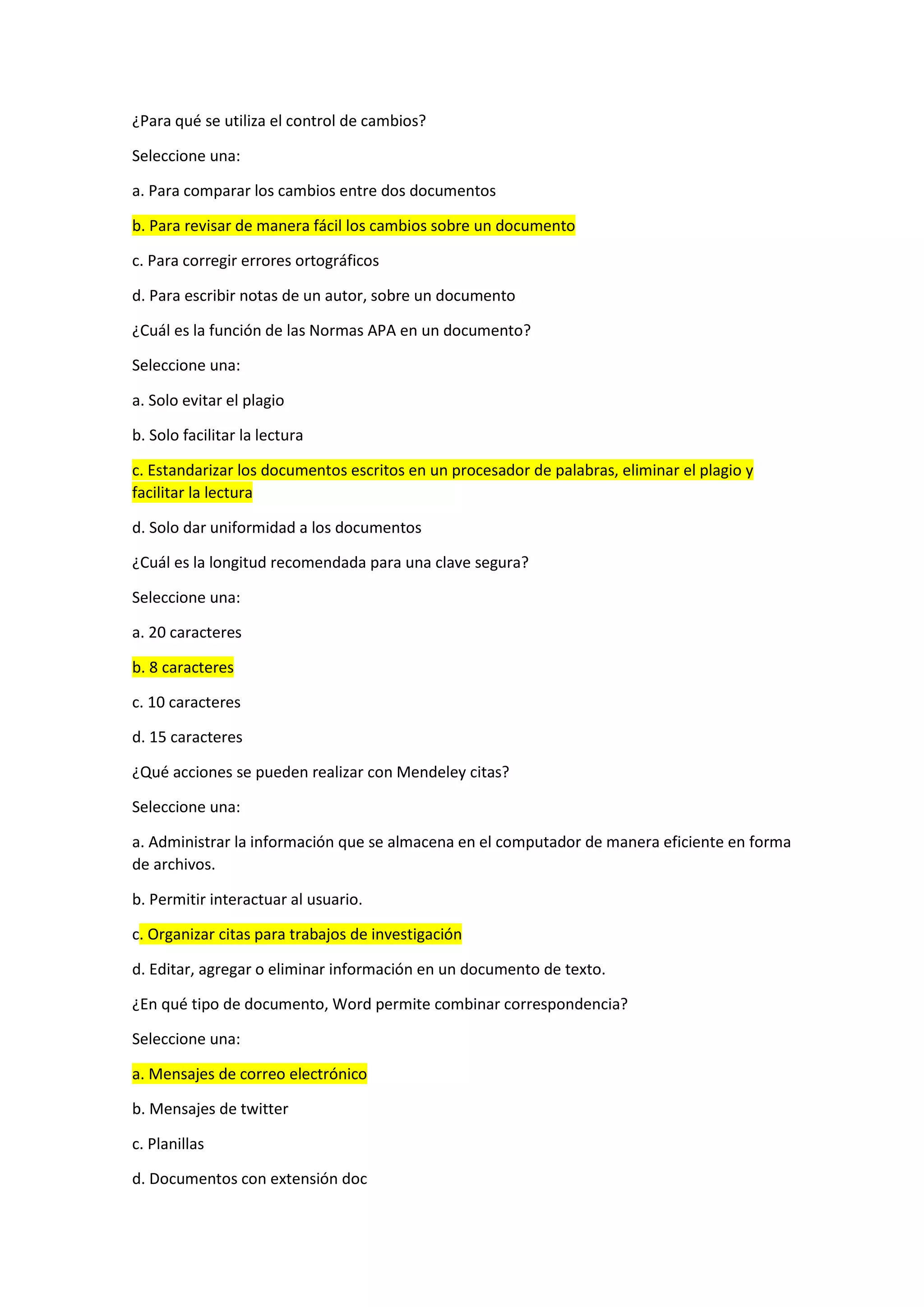 ¿Para qué se utiliza el control de cambios?
Seleccione una:
a. Para comparar los cambios entre dos documentos
b. Para revisar de manera fácil los cambios sobre un documento
c. Para corregir errores ortográficos
d. Para escribir notas de un autor, sobre un documento
¿Cuál es la función de las Normas APA en un documento?
Seleccione una:
a. Solo evitar el plagio
b. Solo facilitar la lectura
c. Estandarizar los documentos escritos en un procesador de palabras, eliminar el plagio y
facilitar la lectura
d. Solo dar uniformidad a los documentos
¿Cuál es la longitud recomendada para una clave segura?
Seleccione una:
a. 20 caracteres
b. 8 caracteres
c. 10 caracteres
d. 15 caracteres
¿Qué acciones se pueden realizar con Mendeley citas?
Seleccione una:
a. Administrar la información que se almacena en el computador de manera eficiente en forma
de archivos.
b. Permitir interactuar al usuario.
c. Organizar citas para trabajos de investigación
d. Editar, agregar o eliminar información en un documento de texto.
¿En qué tipo de documento, Word permite combinar correspondencia?
Seleccione una:
a. Mensajes de correo electrónico
b. Mensajes de twitter
c. Planillas
d. Documentos con extensión doc
 