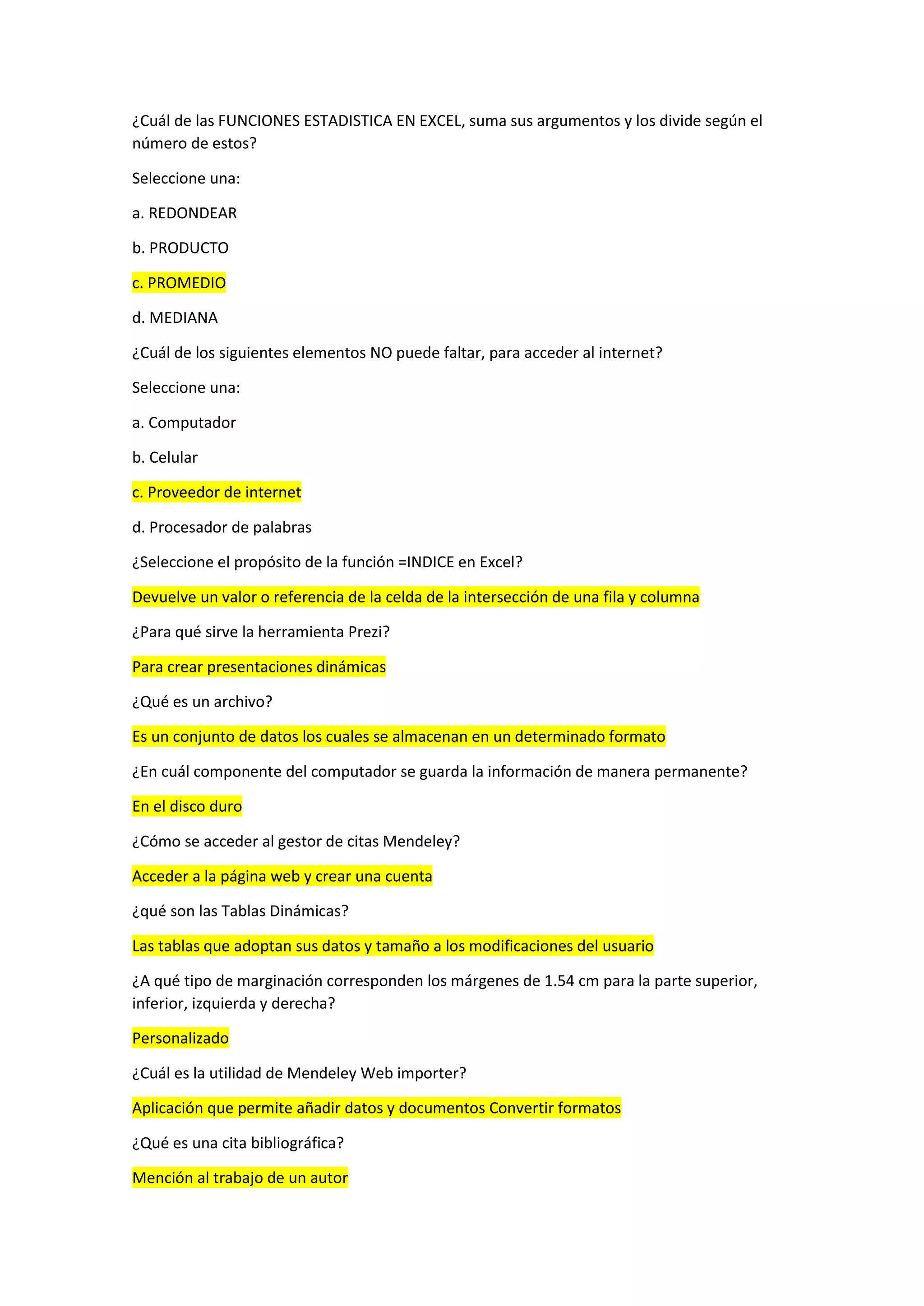 ¿Cuál de las FUNCIONES ESTADISTICA EN EXCEL, suma sus argumentos y los divide según el
número de estos?
Seleccione una:
a. REDONDEAR
b. PRODUCTO
c. PROMEDIO
d. MEDIANA
¿Cuál de los siguientes elementos NO puede faltar, para acceder al internet?
Seleccione una:
a. Computador
b. Celular
c. Proveedor de internet
d. Procesador de palabras
¿Seleccione el propósito de la función =INDICE en Excel?
Devuelve un valor o referencia de la celda de la intersección de una fila y columna
¿Para qué sirve la herramienta Prezi?
Para crear presentaciones dinámicas
¿Qué es un archivo?
Es un conjunto de datos los cuales se almacenan en un determinado formato
¿En cuál componente del computador se guarda la información de manera permanente?
En el disco duro
¿Cómo se acceder al gestor de citas Mendeley?
Acceder a la página web y crear una cuenta
¿qué son las Tablas Dinámicas?
Las tablas que adoptan sus datos y tamaño a los modificaciones del usuario
¿A qué tipo de marginación corresponden los márgenes de 1.54 cm para la parte superior,
inferior, izquierda y derecha?
Personalizado
¿Cuál es la utilidad de Mendeley Web importer?
Aplicación que permite añadir datos y documentos Convertir formatos
¿Qué es una cita bibliográfica?
Mención al trabajo de un autor
 