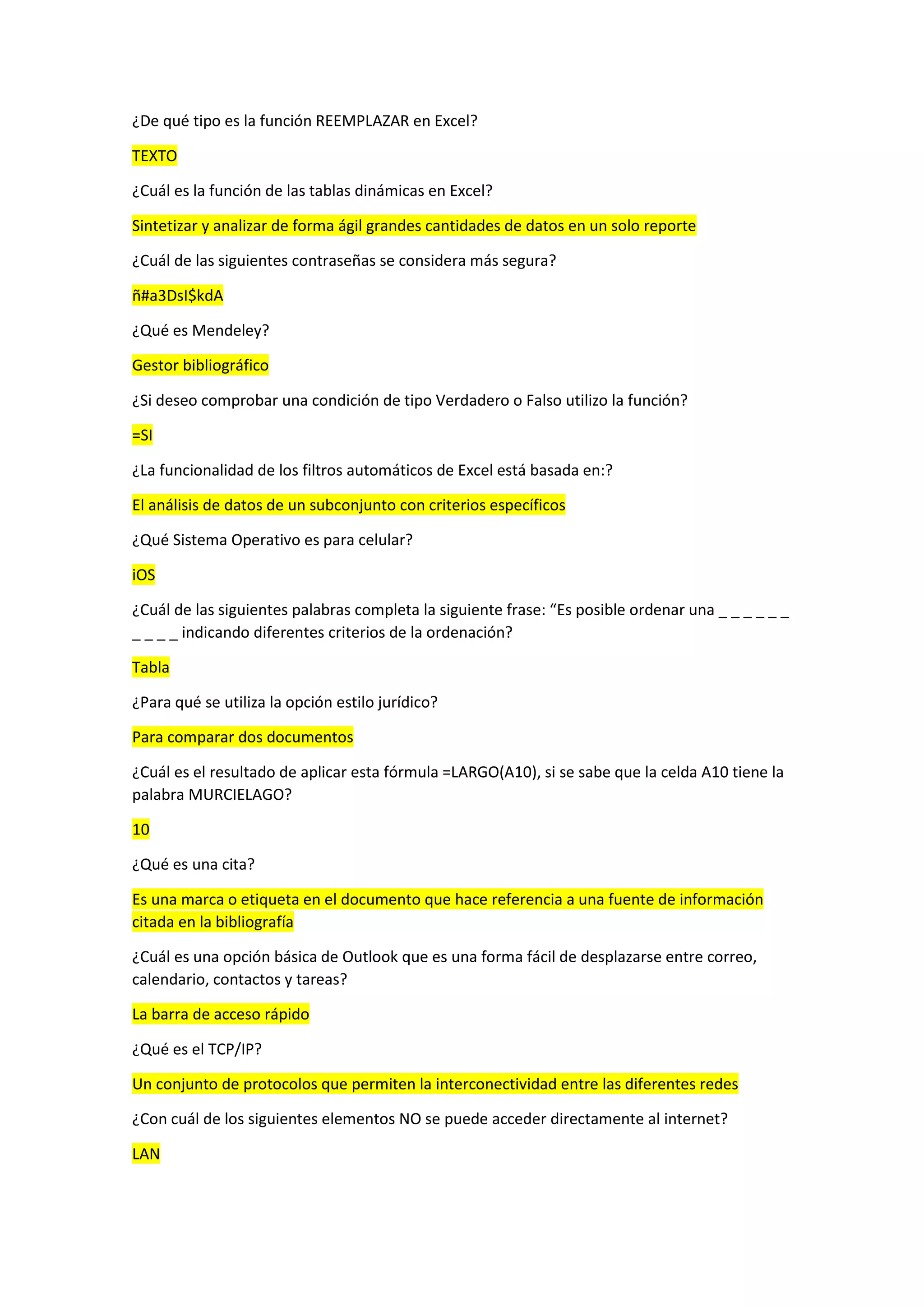 ¿De qué tipo es la función REEMPLAZAR en Excel?
TEXTO
¿Cuál es la función de las tablas dinámicas en Excel?
Sintetizar y analizar de forma ágil grandes cantidades de datos en un solo reporte
¿Cuál de las siguientes contraseñas se considera más segura?
ñ#a3DsI$kdA
¿Qué es Mendeley?
Gestor bibliográfico
¿Si deseo comprobar una condición de tipo Verdadero o Falso utilizo la función?
=SI
¿La funcionalidad de los filtros automáticos de Excel está basada en:?
El análisis de datos de un subconjunto con criterios específicos
¿Qué Sistema Operativo es para celular?
iOS
¿Cuál de las siguientes palabras completa la siguiente frase: “Es posible ordenar una _ _ _ _ _ _
_ _ _ _ indicando diferentes criterios de la ordenación?
Tabla
¿Para qué se utiliza la opción estilo jurídico?
Para comparar dos documentos
¿Cuál es el resultado de aplicar esta fórmula =LARGO(A10), si se sabe que la celda A10 tiene la
palabra MURCIELAGO?
10
¿Qué es una cita?
Es una marca o etiqueta en el documento que hace referencia a una fuente de información
citada en la bibliografía
¿Cuál es una opción básica de Outlook que es una forma fácil de desplazarse entre correo,
calendario, contactos y tareas?
La barra de acceso rápido
¿Qué es el TCP/IP?
Un conjunto de protocolos que permiten la interconectividad entre las diferentes redes
¿Con cuál de los siguientes elementos NO se puede acceder directamente al internet?
LAN
 