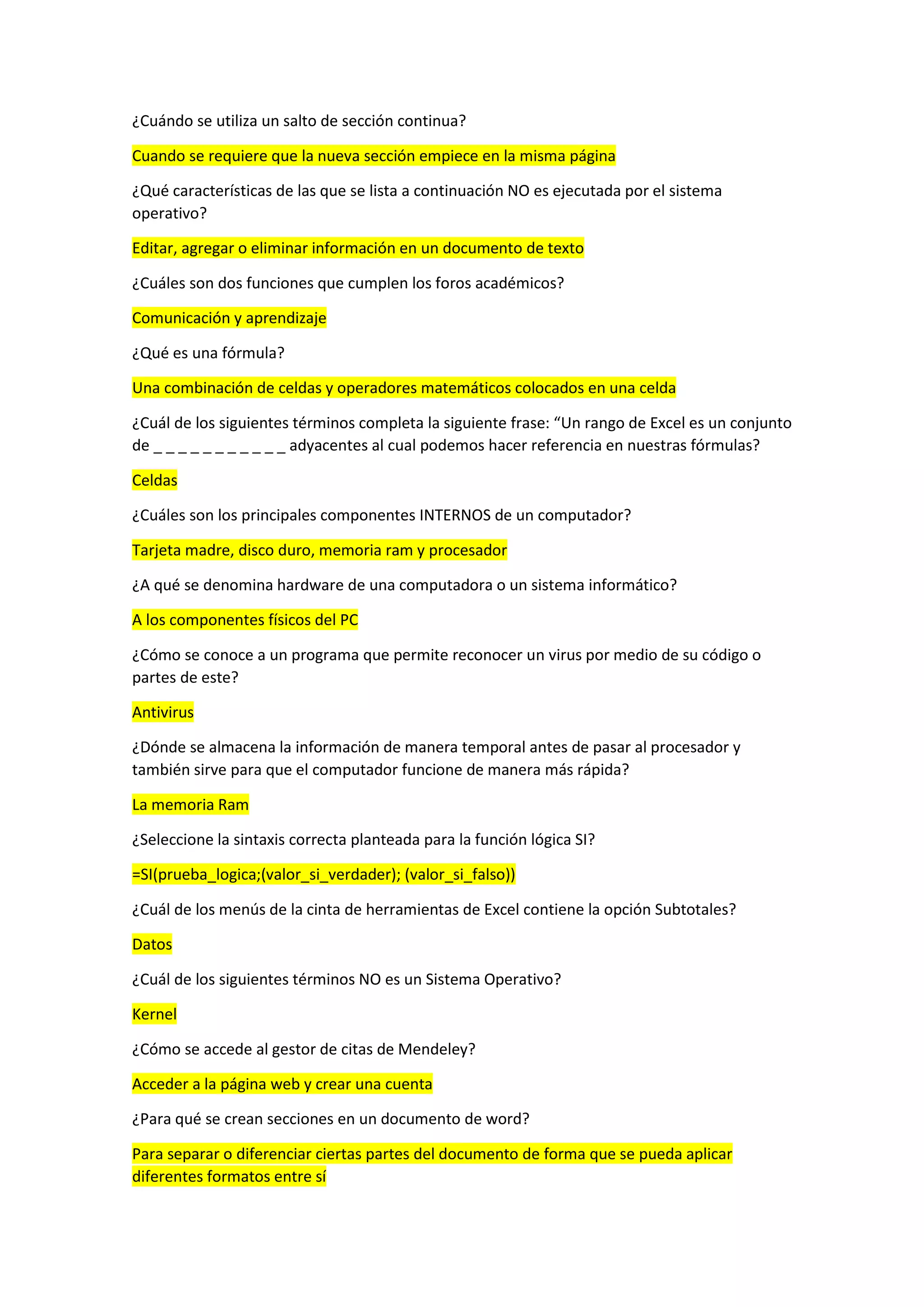 ¿Cuándo se utiliza un salto de sección continua?
Cuando se requiere que la nueva sección empiece en la misma página
¿Qué características de las que se lista a continuación NO es ejecutada por el sistema
operativo?
Editar, agregar o eliminar información en un documento de texto
¿Cuáles son dos funciones que cumplen los foros académicos?
Comunicación y aprendizaje
¿Qué es una fórmula?
Una combinación de celdas y operadores matemáticos colocados en una celda
¿Cuál de los siguientes términos completa la siguiente frase: “Un rango de Excel es un conjunto
de _ _ _ _ _ _ _ _ _ _ _ adyacentes al cual podemos hacer referencia en nuestras fórmulas?
Celdas
¿Cuáles son los principales componentes INTERNOS de un computador?
Tarjeta madre, disco duro, memoria ram y procesador
¿A qué se denomina hardware de una computadora o un sistema informático?
A los componentes físicos del PC
¿Cómo se conoce a un programa que permite reconocer un virus por medio de su código o
partes de este?
Antivirus
¿Dónde se almacena la información de manera temporal antes de pasar al procesador y
también sirve para que el computador funcione de manera más rápida?
La memoria Ram
¿Seleccione la sintaxis correcta planteada para la función lógica SI?
=SI(prueba_logica;(valor_si_verdader); (valor_si_falso))
¿Cuál de los menús de la cinta de herramientas de Excel contiene la opción Subtotales?
Datos
¿Cuál de los siguientes términos NO es un Sistema Operativo?
Kernel
¿Cómo se accede al gestor de citas de Mendeley?
Acceder a la página web y crear una cuenta
¿Para qué se crean secciones en un documento de word?
Para separar o diferenciar ciertas partes del documento de forma que se pueda aplicar
diferentes formatos entre sí
 