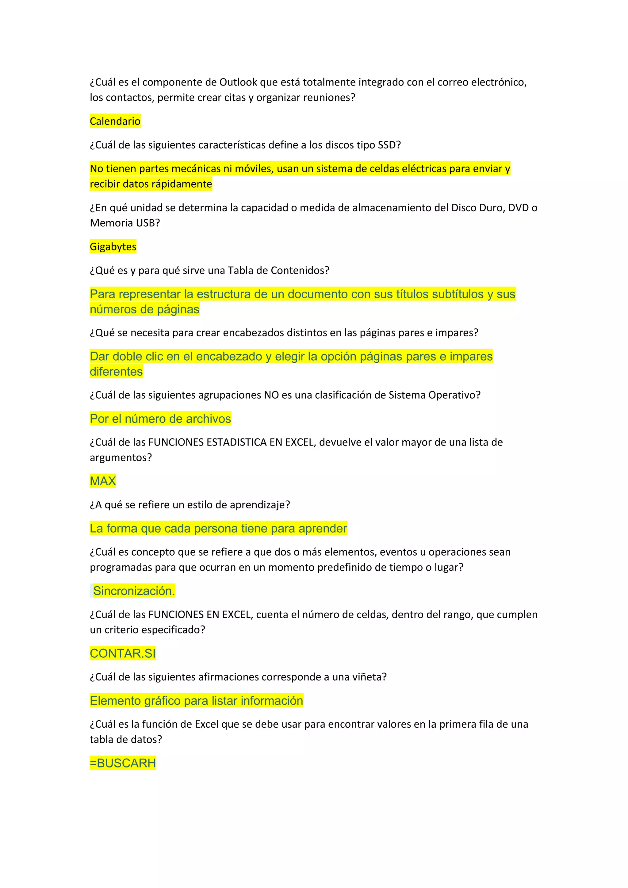 ¿Cuál es el componente de Outlook que está totalmente integrado con el correo electrónico,
los contactos, permite crear citas y organizar reuniones?
Calendario
¿Cuál de las siguientes características define a los discos tipo SSD?
No tienen partes mecánicas ni móviles, usan un sistema de celdas eléctricas para enviar y
recibir datos rápidamente
¿En qué unidad se determina la capacidad o medida de almacenamiento del Disco Duro, DVD o
Memoria USB?
Gigabytes
¿Qué es y para qué sirve una Tabla de Contenidos?
Para representar la estructura de un documento con sus títulos subtítulos y sus
números de páginas
¿Qué se necesita para crear encabezados distintos en las páginas pares e impares?
Dar doble clic en el encabezado y elegir la opción páginas pares e impares
diferentes
¿Cuál de las siguientes agrupaciones NO es una clasificación de Sistema Operativo?
Por el número de archivos
¿Cuál de las FUNCIONES ESTADISTICA EN EXCEL, devuelve el valor mayor de una lista de
argumentos?
MAX
¿A qué se refiere un estilo de aprendizaje?
La forma que cada persona tiene para aprender
¿Cuál es concepto que se refiere a que dos o más elementos, eventos u operaciones sean
programadas para que ocurran en un momento predefinido de tiempo o lugar?
Sincronización.
¿Cuál de las FUNCIONES EN EXCEL, cuenta el número de celdas, dentro del rango, que cumplen
un criterio especificado?
CONTAR.SI
¿Cuál de las siguientes afirmaciones corresponde a una viñeta?
Elemento gráfico para listar información
¿Cuál es la función de Excel que se debe usar para encontrar valores en la primera fila de una
tabla de datos?
=BUSCARH
 