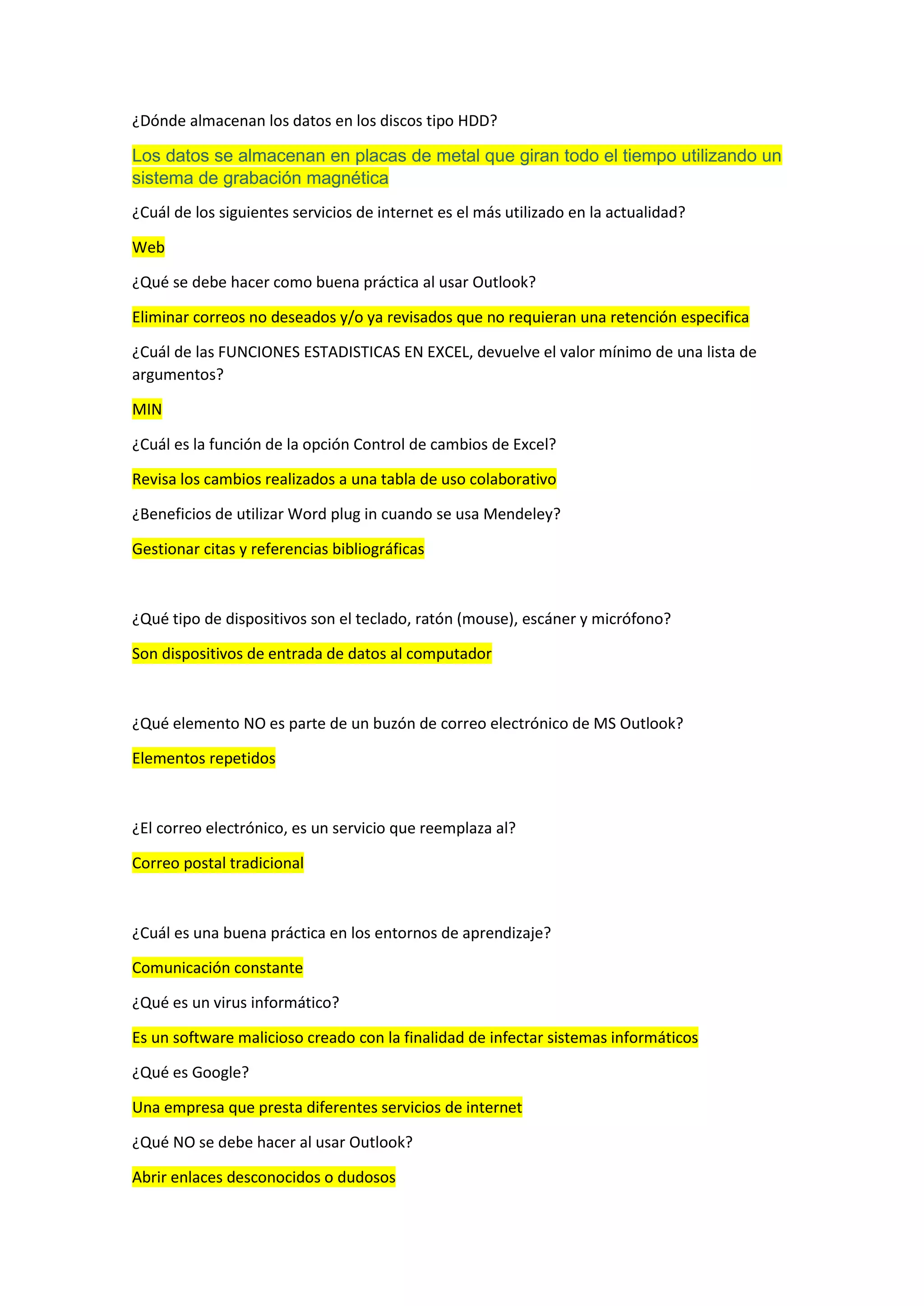 ¿Dónde almacenan los datos en los discos tipo HDD?
Los datos se almacenan en placas de metal que giran todo el tiempo utilizando un
sistema de grabación magnética
¿Cuál de los siguientes servicios de internet es el más utilizado en la actualidad?
Web
¿Qué se debe hacer como buena práctica al usar Outlook?
Eliminar correos no deseados y/o ya revisados que no requieran una retención especifica
¿Cuál de las FUNCIONES ESTADISTICAS EN EXCEL, devuelve el valor mínimo de una lista de
argumentos?
MIN
¿Cuál es la función de la opción Control de cambios de Excel?
Revisa los cambios realizados a una tabla de uso colaborativo
¿Beneficios de utilizar Word plug in cuando se usa Mendeley?
Gestionar citas y referencias bibliográficas
¿Qué tipo de dispositivos son el teclado, ratón (mouse), escáner y micrófono?
Son dispositivos de entrada de datos al computador
¿Qué elemento NO es parte de un buzón de correo electrónico de MS Outlook?
Elementos repetidos
¿El correo electrónico, es un servicio que reemplaza al?
Correo postal tradicional
¿Cuál es una buena práctica en los entornos de aprendizaje?
Comunicación constante
¿Qué es un virus informático?
Es un software malicioso creado con la finalidad de infectar sistemas informáticos
¿Qué es Google?
Una empresa que presta diferentes servicios de internet
¿Qué NO se debe hacer al usar Outlook?
Abrir enlaces desconocidos o dudosos
 