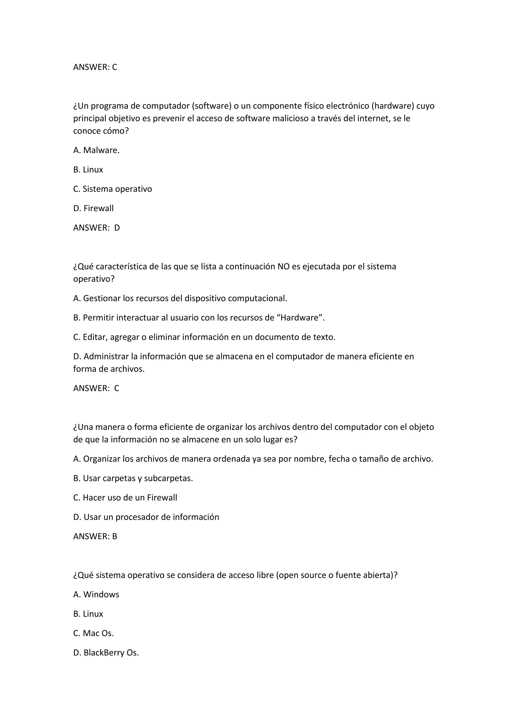 ANSWER: C
¿Un programa de computador (software) o un componente físico electrónico (hardware) cuyo
principal objetivo es prevenir el acceso de software malicioso a través del internet, se le
conoce cómo?
A. Malware.
B. Linux
C. Sistema operativo
D. Firewall
ANSWER: D
¿Qué característica de las que se lista a continuación NO es ejecutada por el sistema
operativo?
A. Gestionar los recursos del dispositivo computacional.
B. Permitir interactuar al usuario con los recursos de “Hardware”.
C. Editar, agregar o eliminar información en un documento de texto.
D. Administrar la información que se almacena en el computador de manera eficiente en
forma de archivos.
ANSWER: C
¿Una manera o forma eficiente de organizar los archivos dentro del computador con el objeto
de que la información no se almacene en un solo lugar es?
A. Organizar los archivos de manera ordenada ya sea por nombre, fecha o tamaño de archivo.
B. Usar carpetas y subcarpetas.
C. Hacer uso de un Firewall
D. Usar un procesador de información
ANSWER: B
¿Qué sistema operativo se considera de acceso libre (open source o fuente abierta)?
A. Windows
B. Linux
C. Mac Os.
D. BlackBerry Os.
 