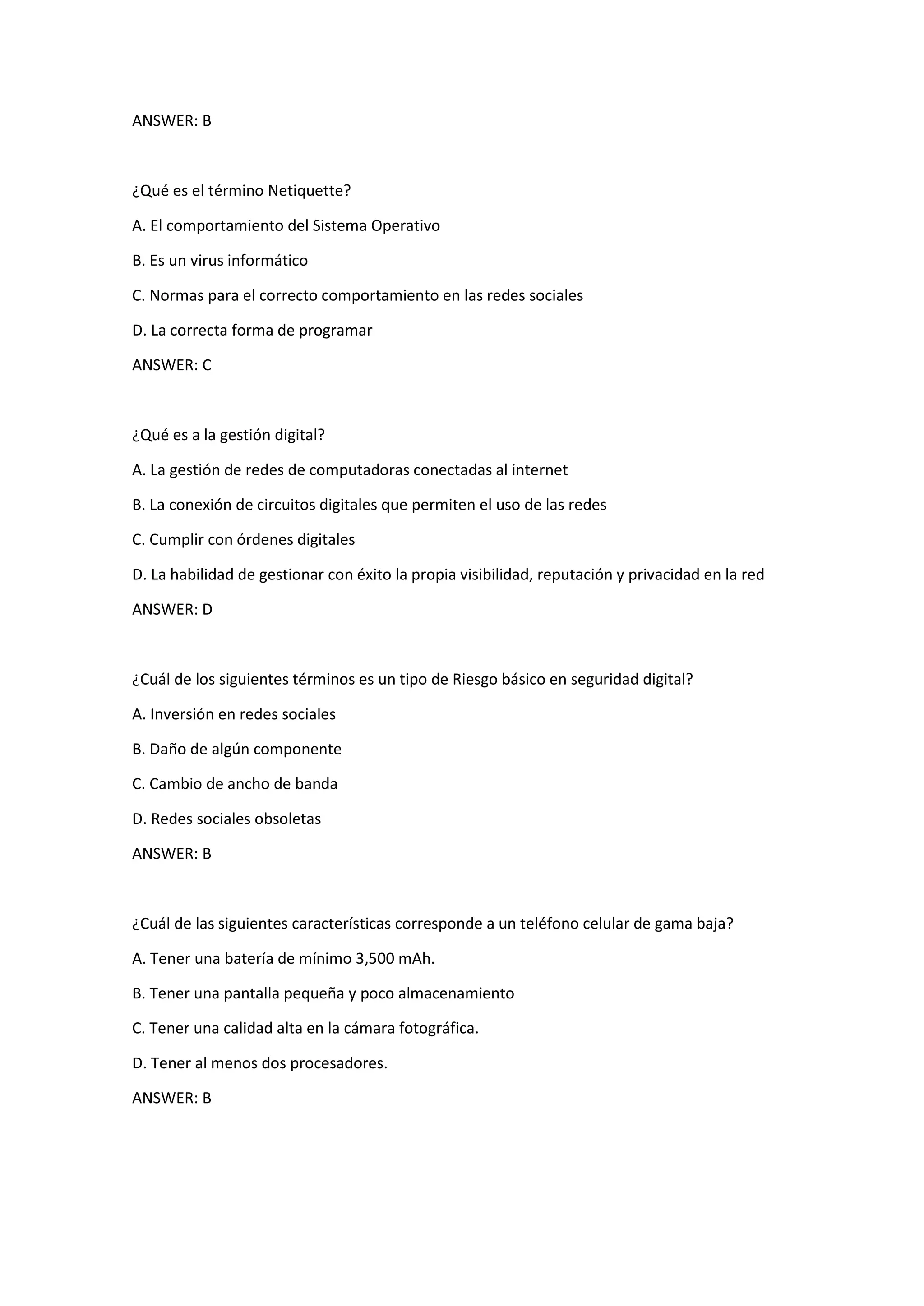 ANSWER: B
¿Qué es el término Netiquette?
A. El comportamiento del Sistema Operativo
B. Es un virus informático
C. Normas para el correcto comportamiento en las redes sociales
D. La correcta forma de programar
ANSWER: C
¿Qué es a la gestión digital?
A. La gestión de redes de computadoras conectadas al internet
B. La conexión de circuitos digitales que permiten el uso de las redes
C. Cumplir con órdenes digitales
D. La habilidad de gestionar con éxito la propia visibilidad, reputación y privacidad en la red
ANSWER: D
¿Cuál de los siguientes términos es un tipo de Riesgo básico en seguridad digital?
A. Inversión en redes sociales
B. Daño de algún componente
C. Cambio de ancho de banda
D. Redes sociales obsoletas
ANSWER: B
¿Cuál de las siguientes características corresponde a un teléfono celular de gama baja?
A. Tener una batería de mínimo 3,500 mAh.
B. Tener una pantalla pequeña y poco almacenamiento
C. Tener una calidad alta en la cámara fotográfica.
D. Tener al menos dos procesadores.
ANSWER: B
 