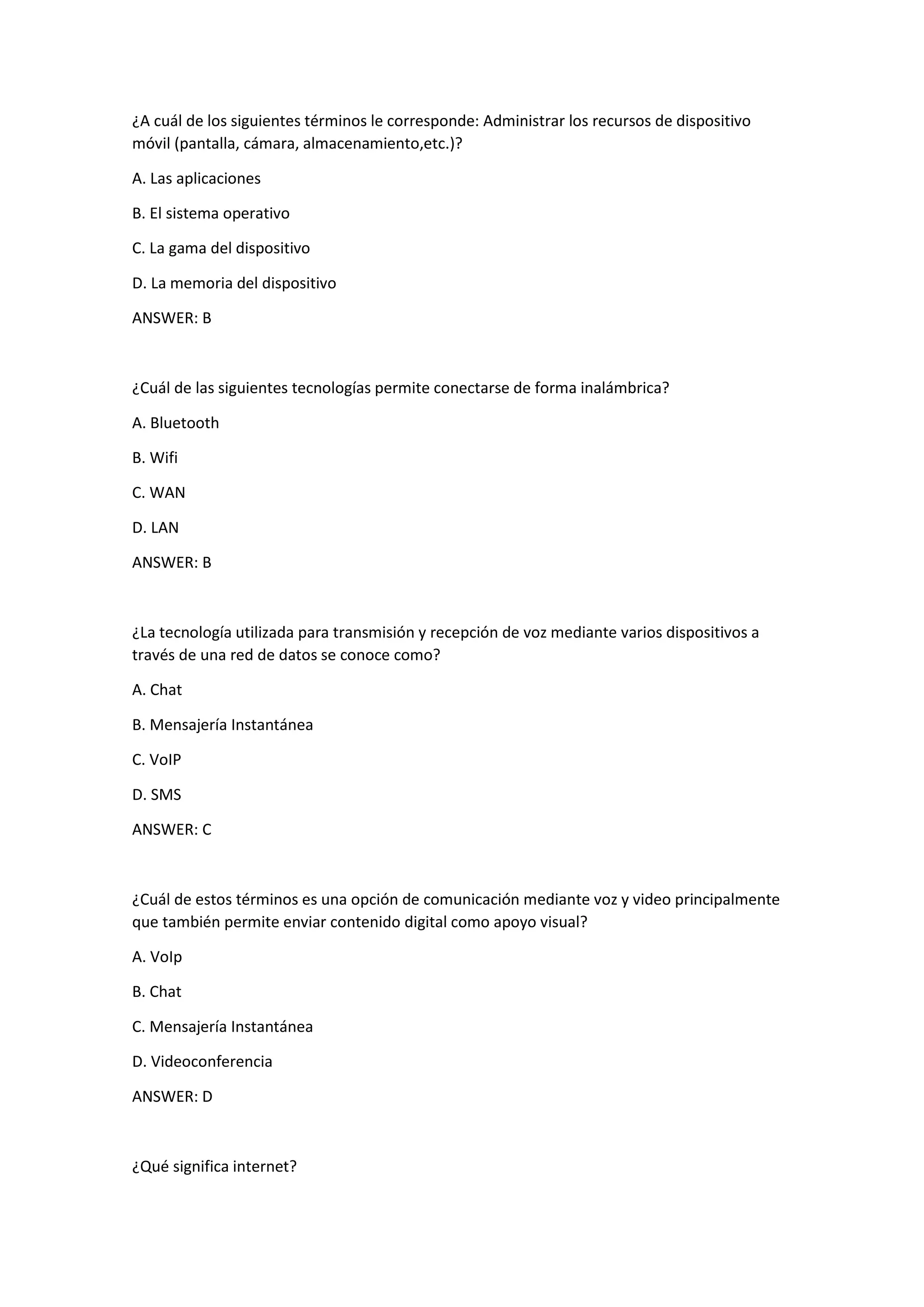 ¿A cuál de los siguientes términos le corresponde: Administrar los recursos de dispositivo
móvil (pantalla, cámara, almacenamiento,etc.)?
A. Las aplicaciones
B. El sistema operativo
C. La gama del dispositivo
D. La memoria del dispositivo
ANSWER: B
¿Cuál de las siguientes tecnologías permite conectarse de forma inalámbrica?
A. Bluetooth
B. Wifi
C. WAN
D. LAN
ANSWER: B
¿La tecnología utilizada para transmisión y recepción de voz mediante varios dispositivos a
través de una red de datos se conoce como?
A. Chat
B. Mensajería Instantánea
C. VoIP
D. SMS
ANSWER: C
¿Cuál de estos términos es una opción de comunicación mediante voz y video principalmente
que también permite enviar contenido digital como apoyo visual?
A. VoIp
B. Chat
C. Mensajería Instantánea
D. Videoconferencia
ANSWER: D
¿Qué significa internet?
 