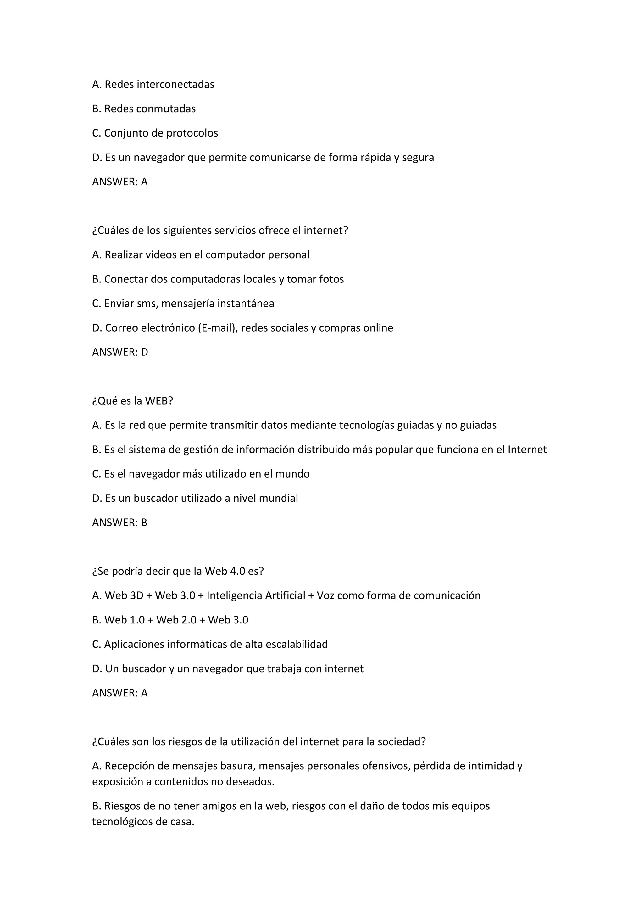 A. Redes interconectadas
B. Redes conmutadas
C. Conjunto de protocolos
D. Es un navegador que permite comunicarse de forma rápida y segura
ANSWER: A
¿Cuáles de los siguientes servicios ofrece el internet?
A. Realizar videos en el computador personal
B. Conectar dos computadoras locales y tomar fotos
C. Enviar sms, mensajería instantánea
D. Correo electrónico (E-mail), redes sociales y compras online
ANSWER: D
¿Qué es la WEB?
A. Es la red que permite transmitir datos mediante tecnologías guiadas y no guiadas
B. Es el sistema de gestión de información distribuido más popular que funciona en el Internet
C. Es el navegador más utilizado en el mundo
D. Es un buscador utilizado a nivel mundial
ANSWER: B
¿Se podría decir que la Web 4.0 es?
A. Web 3D + Web 3.0 + Inteligencia Artificial + Voz como forma de comunicación
B. Web 1.0 + Web 2.0 + Web 3.0
C. Aplicaciones informáticas de alta escalabilidad
D. Un buscador y un navegador que trabaja con internet
ANSWER: A
¿Cuáles son los riesgos de la utilización del internet para la sociedad?
A. Recepción de mensajes basura, mensajes personales ofensivos, pérdida de intimidad y
exposición a contenidos no deseados.
B. Riesgos de no tener amigos en la web, riesgos con el daño de todos mis equipos
tecnológicos de casa.
 